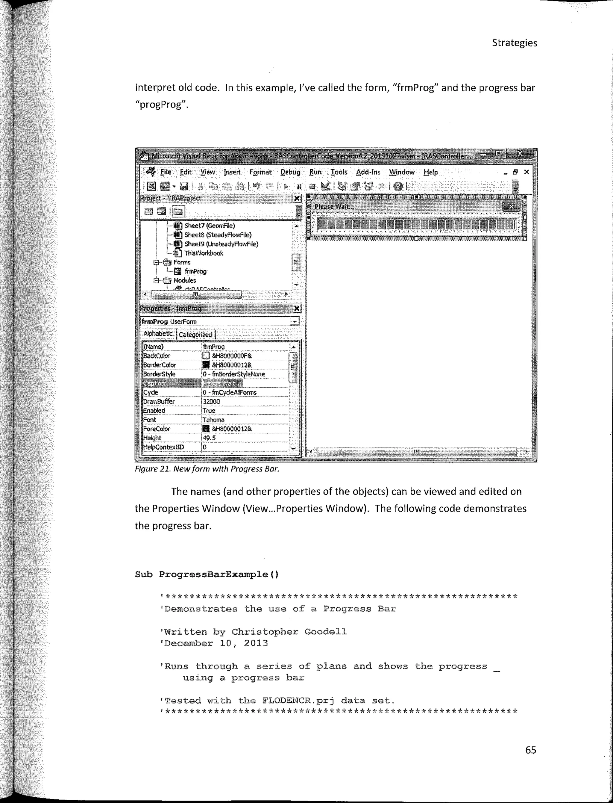 ;o ·fmCydeAl!Forms
:3200Q - - - -
;Tr!,,!�
:Tahoma
·-0000012&
i49.5
'o
'Demcnstrates the use of a Progress Bar
'**********************************************************
Sheet7 (Geomfile)
Sheet8 (Steadyf'íowfile)
: · Sheet9 (únsteadyF!owRle}
'· ;[11rnswwfbook
E1 e!j forms
· · !!l lrmPrao
Él·é'.:!Modules
Strategies
'Runs through a series of plans and shows the progress
using a progress bar
'Written by Christopher Goodell
TDecember 101 2013
(N¡wne) :frmProg >-
CXColor '0 &;$000000F&
-----�Coloc • 8fi80000012&
rderStyle 10-finBorderStyieNone
MA#tffi
interpret old code. In this example, l've called the form, "frmProg" and the progress bar
"progj'rog".
Figure 21. Newform with Progress Bar.
The names (and other properties of the objects) can be viewed and edited on
the Properties Window (View... Properties Window). The following code demonstrates
the progress bar.
Sub ProgressBarExample()
1
'I'ested with the FLODENCR.prj data set.
¡**********************************************************
65
 