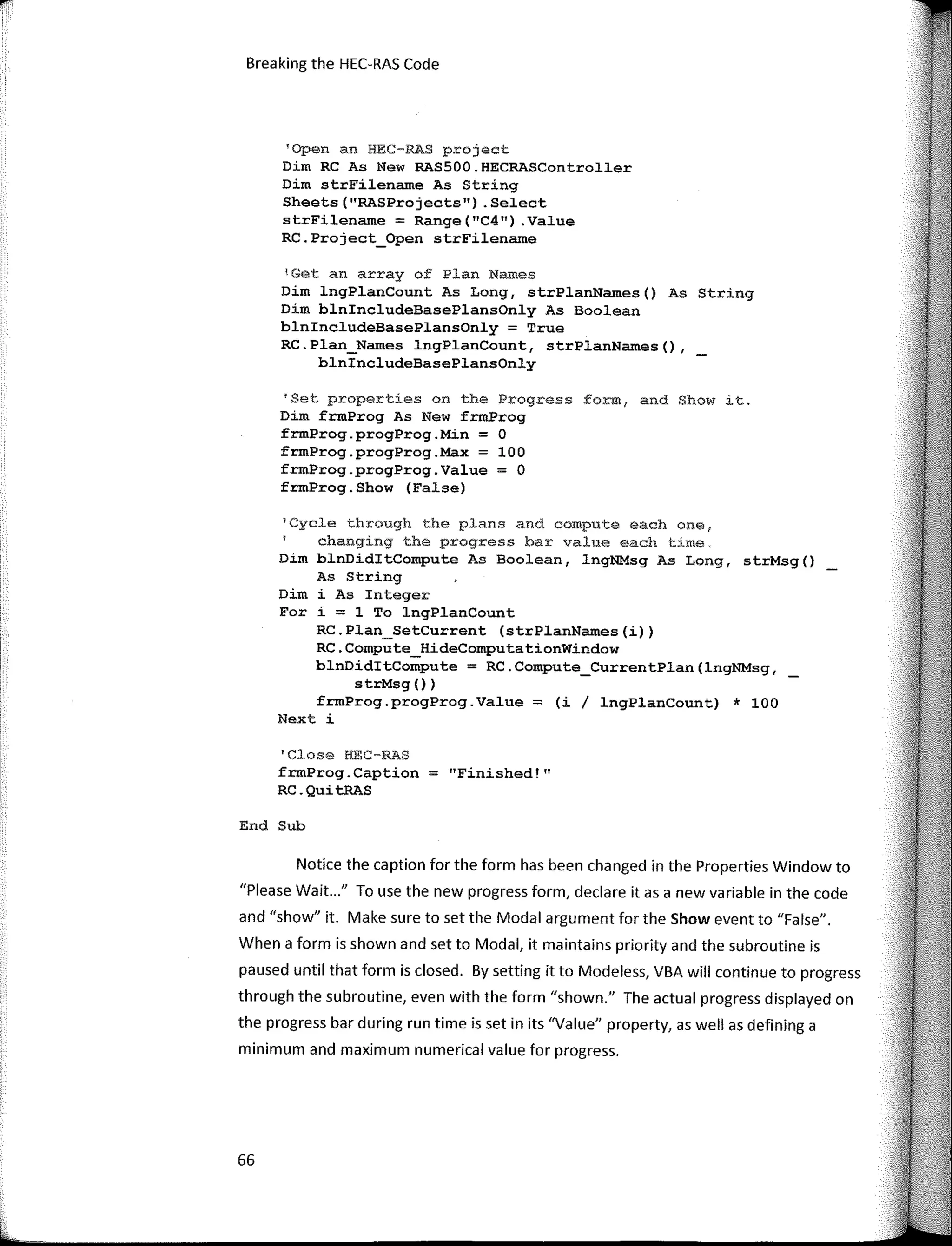 Breaking the HEC-RAS Code
'Open an HEC-RAS project
Dim RC As New RASSOO.HECRASController
Dim strFilename As String
Sheets("RASProjects") .Select
strFilename = Range("C4") .Value
RC.Project_Open strFilename
'Get an array of Plan Names
Dim lngPlanCount As Long, strPlanNames() As String
Dim blnincludeBasePlansOnly As Boolean
blnincludeBasePlansOnly = True
RC.Plan_Names lngPlanCount, strPlanNam.es(),
blnincludeBasePlansOnly
'Set properties on the Progress form, and Show it.
Dim frmProg As New frmProg
frmProg.progProg.Min = O
frmProg.progProg.Max = 100
frmProg.progProg.Value = O
frmProg.Show (False)
1
Cycle through the plans and compute each onef
changing the progress bar value each time,
Dim blnDiditCompute As Boolean, lngNMsg As Long, strMsg()
As String
Dim i As Integer
Far i = 1 To lngPlanCount
RC.Plan_SetCurrent (strPlanNames(i))
RC.Compute_HideComputationWindow
blnDiditCompute = RC.Compute_CurrentPlan(lngNMsg,
strMsg ())
frmProg.progProg.Value = (i / lngPlanCount) * 100
Next i
'Close HEC-RAS
frmProg.Caption = "Finished!"
RC.QuitRAS
End Sub
Notice the caption for the form has been changed in the Properties Window to
"Please Wait..." To use the new progress form, declare itas a new variable in the code
and "show" it. Make sure to set the Modal argument for the Show event to "False".
When a form is shown and set to Modal, it maintains priority and the subroutine is
paused until that form is closed. By setting it to Modeless, VBA will continue to progress
through the subroutine, even with the form "shown." The actual progress displayed on
the progress bar during run time is set in its "Value" property, as well as defining a
mínimum and maximum numerical value for progress.
66
 
