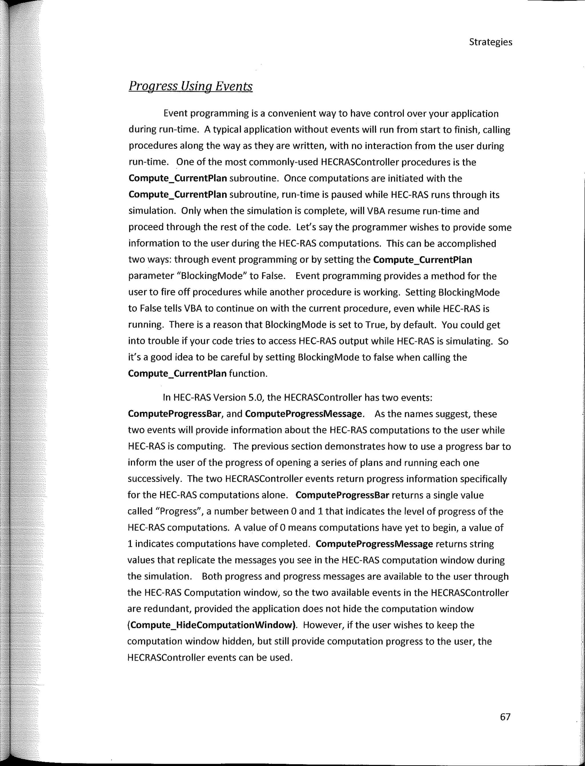 Strategies
Progress Usíng Events
Event programming is a convenient way to have control over your application
during run-time. A typical application without events will run from start to finish, calling
procedures along the way as they are written, with no interaction from the user during
run-time. One of the most commonly-used HECRASController procedures is the
Compute_CurrentPlan subroutine. Once computations are initiated with the
Compute_CurrentPlan subroutine, run-time is paused while HEC-RAS runs through its
simulation. Only when the simulation is complete, will VBA resume run-time and
proceed through the rest ofthe code. Let's say the programmer wishes to provide sorne
infarmation to the user during the HEC-RAS computations. This can be accomplished
two ways: through event programming or by setting the Compute_CurrentPlan
parameter "BlockingMode" to False. Event programming provides a method far the
user to fire off procedures while another procedure is working. Setting BlockingMode
to False tells VBA to continue on with the current procedure, even while HEC-RAS is
running. There is a reason that BlockingMode is set to True, by default. You could get
into trouble if your code tries to access HEC-RAS output while HEC-RAS is simulating. So
it's a good idea to be careful by setting BlockingMode to false when calling the
Compute_CurrentPlan function.
In HEC-RAS Version 5.0, the HECRASController has two events:
ComputeProgressBar, and ComputeProgressMessage. As the names suggest, these
two events will provide infarmation about the HEC-RAS computations to the user while
HEC-RAS is computing. The previous section demonstrates how to use a progress bar to
infarm the user of the progress of opening a series of plans and running each one
successively. The two HECRASController events return progress infarmation specifically
far the HEC-RAS computations alone. ComputeProgressBar returns a single value
called "Progress", a number between O and 1 that indicates the level of progress ofthe
HEC-RAS computations. A value of O means computations have yet to begin, a value of
1 indicates computations have completed. ComputeProgressMessage returns string
values that replicate the messages you see in the HEC-RAS computation window during
the simulation. Both progress and progress messages are available to the user through
the HEC-RAS Computation window, so the two available events in the HECRASController
are redundant, provided the application does not hide the computation window
(Compute_HideComputationWindow). However, if the user wishes to keep the
computation window hidden, but still provide computation progress to the user, the
HECRASController events can be used.
67
 