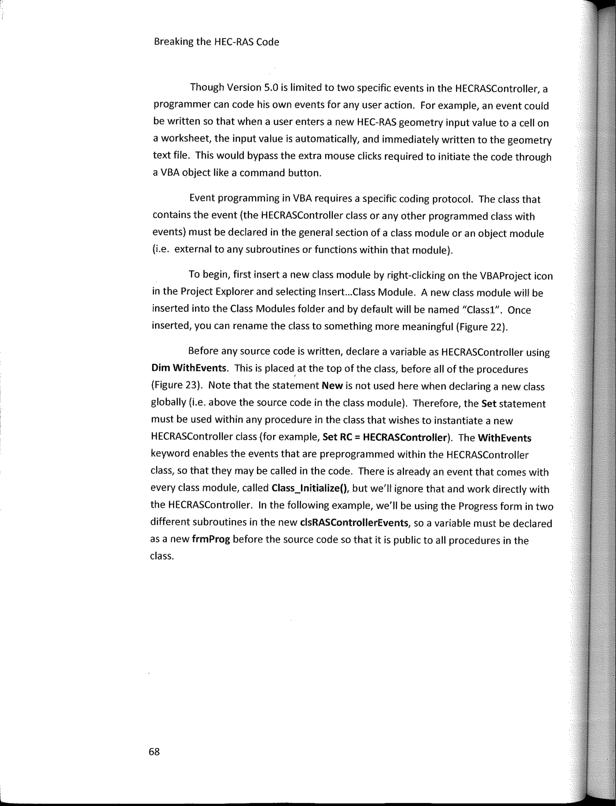 Breaking the HEC-RAS Code
Though Version 5.0 is limited to two specific events in the HECRASController, a
programmer can code his own events far any user action. Far example, an event could
be written so that when a user enters a new HEC-RAS geometry input value to a cell on
a worksheet, the input value is automatically, and immediately written to the geometry
text file. This would bypass the extra mouse clicks required to initiate the code through
a VBA object like a command button.
Event programming in VBA requires a specific coding protocol. The class that
contains the event (the HECRASController class or any other programmed class with
events) must be declared in the general section of a class module oran object module
(i.e. external to any subroutines or functions within that module).
To begin, first inserta new class module by right-clicking on the VBAProject icon
in the Project Explorer and selecting lnsert...Class Module. A new class module will be
inserted into the Class Modules falder and by default will be named "Classl". Once
inserted, you can rename the class to something more meaningful (Figure 22).
Befare any source code is written, declare a variable as HECRASController using
Dim WithEvents. This is placed. at the top of the class, befare all of the procedures
(Figure 23). Note that the statement New is not used here when declaring a new class
globally (i.e. above the source code in the class module). Therefare, the Set statement
must be used within any procedure in the class that wishes to instantiate a new
HECRASController class (far example, Set RC = HECRASController). The WithEvents
keyword enables the events that are preprogrammed within the HECRASController
class, so that they may be called in the code. There is already an event that comes with
every class module, called Class_lnitialize(), but we'II ignore that and work directly with
the HECRASController. In the fallowing example, we'II be using the Progress farm in two
different subroutines in the new clsRASControllerEvents, so a variable must be declared
as a new frmProg befare the source codeso that it is public to all procedures in the
class.
68
 