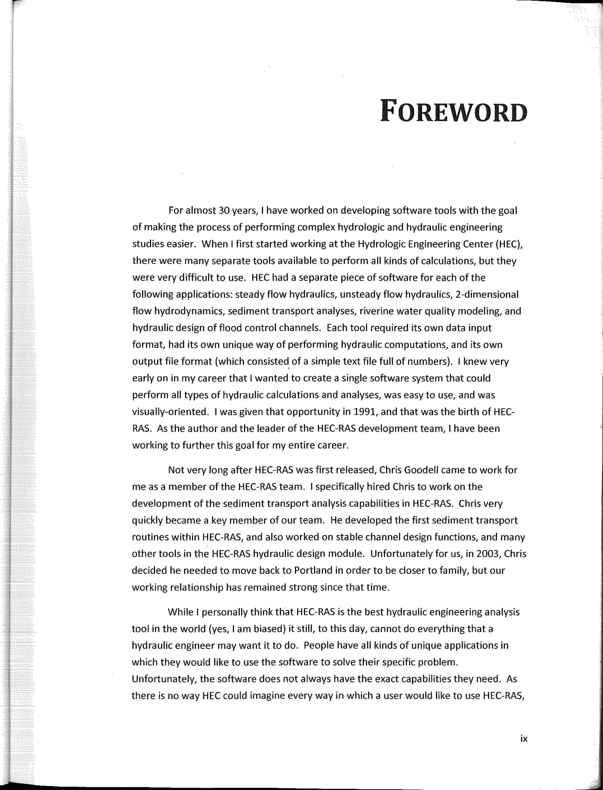 r
FOREWORD
Far almost 30 years, 1 have worked on developing software tools with the goal
of making the process of perfarming complex hydrologic and hydraulic engineering
studies easier. When I first started working at the Hydrologic Engineering Center (HEC),
there were many separate tools available to perfarm all kinds of calculations, but they
were very difficult to use. HEC hada separate piece of software far each of the
fallowing applications: steady flow hydraulics, unsteady flow hydraulics, 2-dimensional
flow hydrodynamics, sediment transport analyses, riverine water quality modeling, and
hydraulic design of flood control channels. Each tool required its own data input
farmat, had its own unique way of perfarming hydraulic computations, and its own
output file farmat (which consisted, of a simple text file full of numbers). 1 knew very
early on in my career that I wanted to create a single software system that could
perfarm all types of hydraulic calculations and analyses, was easy to use, and was
visually-oriented. 1 was given that opportunity in 1991, and that was the birth of HEC-
RAS. As the author and the leader of the HEC-RAS development team, 1 have been
working to further this goal far my entire career.
Not very long after HEC-RAS was first released, Chris Goodell carne to work far
me as a member of the HEC-RAS team. 1 specifically hired Chris to work on the
development ofthe sediment transport analysis capabilities in HEC-RAS. Chris very
quickly became a key member of our team. He developed the first sediment transport
routines within HEC-RAS, and also worked on stable channel design functions, and many
other tools in the HEC-RAS hydraulic design module. Unfartunately far us, in 2003, Chris
decided he needed to move back to Portland in arder to be closer to family, but our
working relationship has remained strong since that time.
While I personally think that HEC-RAS is the best hydraulic engineering analysis
tool in the world (yes, 1 am biased) it still, to this day, cannot do everything that a
hydraulic engineer may want it to do. People have all kinds of unique applications in
which they would like to use the software to salve their specific problem.
Unfartunately, the software does not always have the exact capabilities they need. As
there is no way HEC could imagine every way in which a user would like to use HEC-RAS,
ix
 
