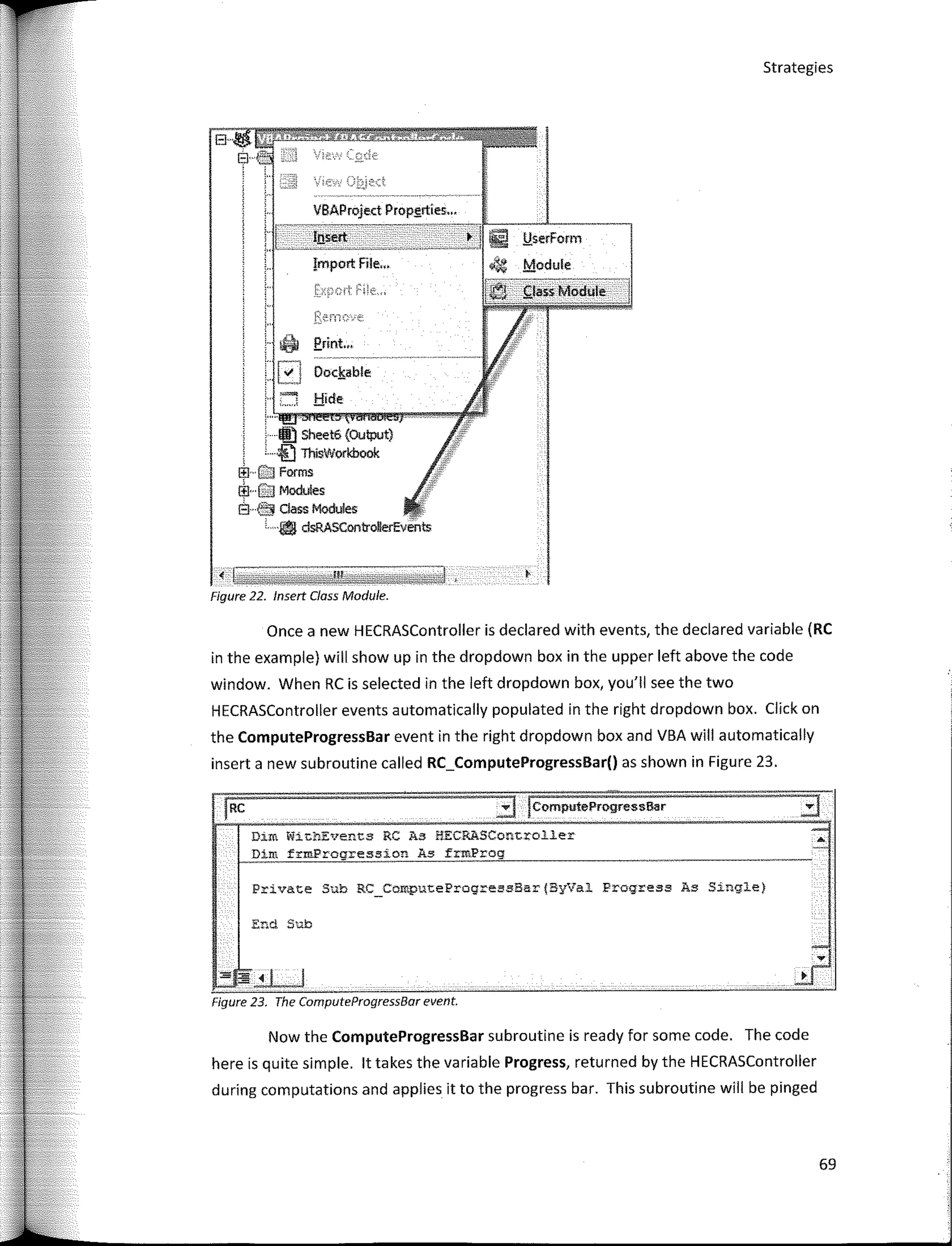 l,!serForm
Module
Dockable
J:!ide
Erint.•.
Dim frmProgressíon As
Dim WitbEvents RC As ffECRASController
69
•I rc;;mputeProgress6ar
Strategies
Private Sub RC_ComputeProgressBar(ByVal Progresa As S1ng1e)
·IIJ Sheet6 (Output)
, ··iiJ ThísvVorkbook
l:ll· e);¡ Forms
ffi···G:J Modules
Él· l:;jj dass Modules
L ·• dsRASControllerEvents
End Sub
VBAProject Propgrties•..
Figure 23. The ComputeProgressBar event.
Now the ComputeProgressBar subroutine is ready far sorne code. The code
here is quite simple. lt takes the variable Progress, returned by the HECRASController
during computations and applies it to the progress bar. This subroutine will be pinged
Once a new HECRASController is declared with events, the declared variable (RC
in the example) will show up in the dropdown box in the upper left above the code
window. When RC is selected in the left dropdown box, you'II see the two
HECRASController events automatically populated in the right dropdown box. Click on
the ComputeProgressBar event in the right dropdown box and VBA will automatically
inserta new subroutine called RC_ComputeProgressBar() as shown in Figure 23.
< �;;����¡;;;;¡;;]
Figure 22. lnsert Class Module.
 