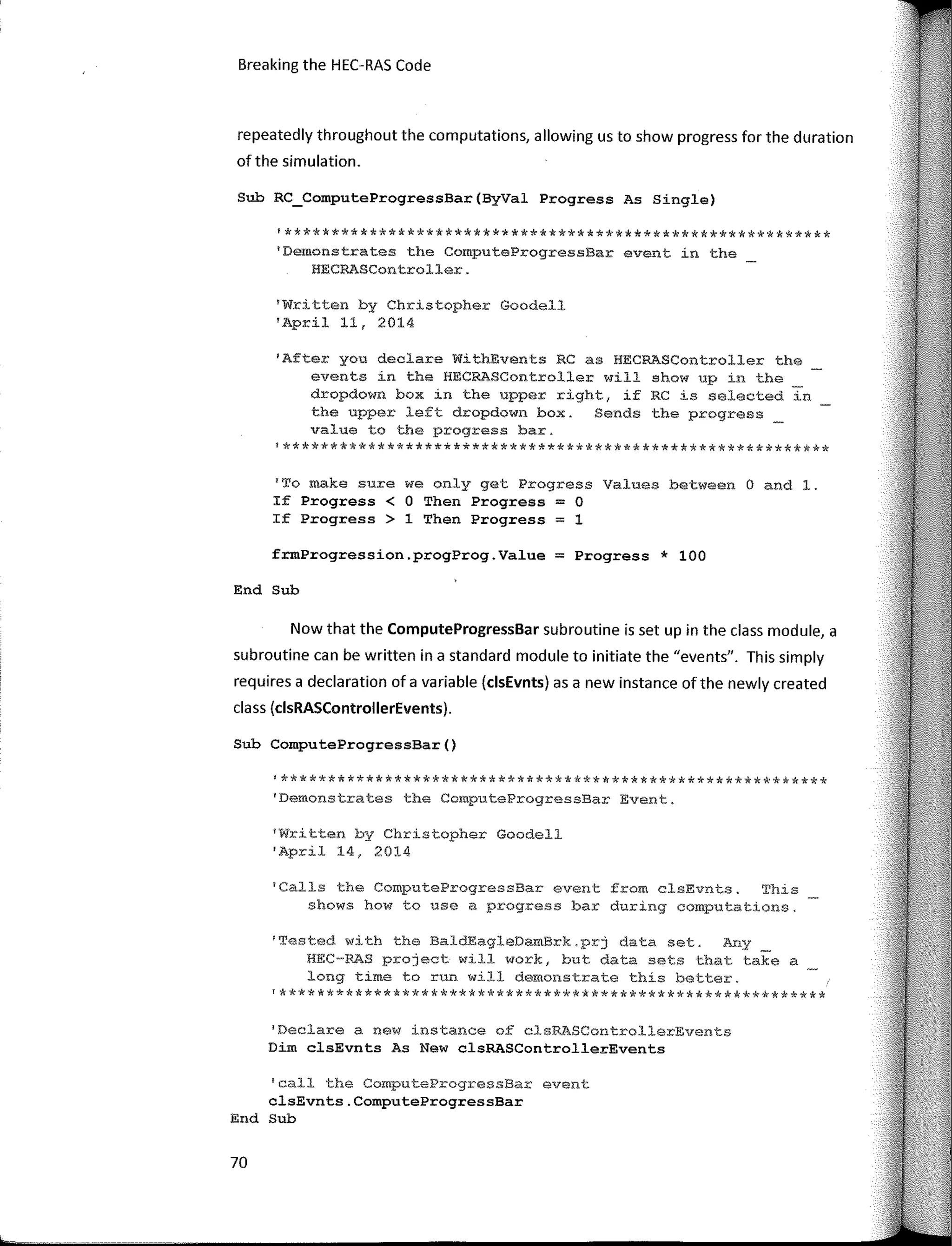 Breaking the HEC-RAS Code
repeatedly throughout the computations, allowing us to show progress far the duration
of the simulation.
Sub RC_ComputeProgressBar(ByVal Progress As Single)
'**********************************************************
'Demonstrates the ComputeProgressBar event in the
HECRASController.
'Written by Christopher Goodell
'April 11, 2014
'After you declare W1thEvents RC as HECRASController the
events in the HECRASController will show up in the
dropdown box in the upper right, if RC is selected in
the upper left dropdown box. Sends the progress _
value to the progress bar.
!**********************************************************
'To make sure we only get Progress Values between O and l.
If Progress < O Then Progress = O
If Progress > 1 Then Progress = 1
frmProgression.progProg.Value = Progress * 100
End Sub
Now that the ComputeProgressBar subroutine is set up in the class module, a
subroutine can be written in a standard module to initiate the "events". This simply
requires a declaration of a variable (clsEvnts) as a new instance of the newly created
class (clsRASControllerEvents).
Sub ComputeProgressBar()
'**********************************************************
1
Demonstrates the ComputeProgressBar Event.
1
Written by Christopher Goodell
'April 14, 2014
'Calls the ComputeProgressBar event from clsEvnts. This
shows how to use a progress bar during computations,
'Tested with the BaldEagleDamBrk.prj data set. Any
BEC-RAS project will work, but data sets that take a
long time to run will demonstrate this better.
'**********************************************************
'Declare a new instance of clsRASControllerEvents
Dim clsEvnts As New clsRASControllerEvents
'call the ComputeProgressBar event
clsEvnts.ComputeProgressBar
End Sub
70
 