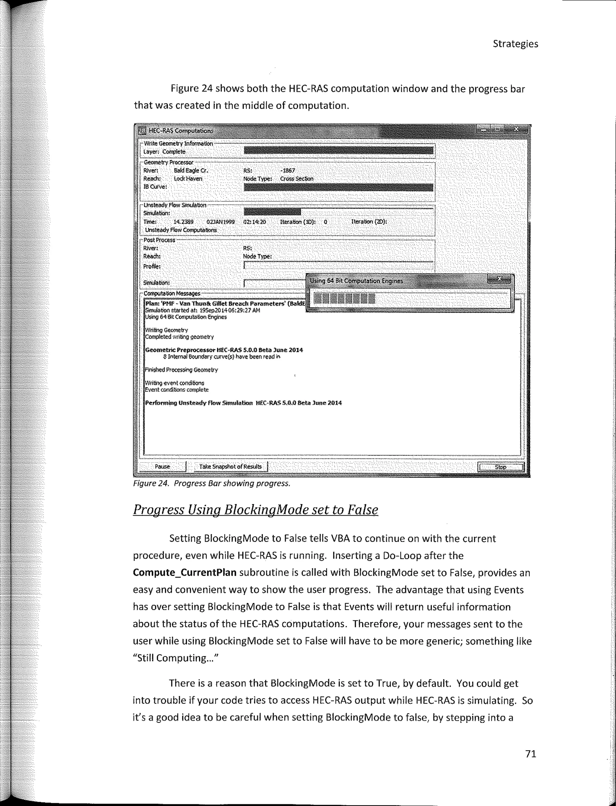 Strategies
Figure 24 shows both the HEC-RAS computation window and the progress bar
that was created in the middle of computation.
',
Iteralk:m {W}:
-1867
[Wn!e Geomeb'y tnforma«oo
layen C�te
•. �try PI'� -- --------- - - - ---- ---------------- -- -- - - - -- - - ---------
I
Rlven 6akl Ea9e o,
Rl!ad:1:- to<:k'Havl!tl
¡ meuo,.,
l. . ·-·-- --- -- - -----------------------------· --------- --------
r·U's:teadyFlowSlJN.Mton---- - ------- ---- -- ·· -··· -------�--.
i Shwbon:
'i Time: 14.2389 02JAN1999 Ot:.l<l:20 Iteratla'l(10): O
l Unsteedv Fiow Computations:
rPoot Pl'OO!:$$ __::c_:c-_-_-_-_·
·_·
--_-:::_·
-_
:_ - ======- vmn------------
1 Ríver: RS�
j R�: Node:T�:
!Prolwe; ��---------------
! Slmúabon:
Progress Using BlockingMode set to False
r""'-'"'""'--
Plaw. 'PMf - Van Thuu&. GU!et Sreadt Parameters'
¡ S!mulauoo r;t:arted ah !9Sep20t.406:19!27 AM
¡ · 64 Bit CO!IWtJ!atloo �es
f
n!ing Geometry
i omp!eted 'Mlbrg 9t!(!!l'*b'y
f
�m.etrlc Preprocesso.. HEC-RAS 5..1).0 eete June 2014
J S Inwmal 6ourn!ary o;rve($') beve been reed an
i
I
¡
Wflbng eveot condibons
Event amdi:rons tomp!ete
I Pe.rfurming lhlsteady flow Smmlatkm HfC-RA.55.0.0 aeta lllfle 2014
!
1
".-:-
__-_-
__-
__ce�
__
e-_- _
---
---·::_·::_-_·
_--:_-_,
-_-_,-__
-,
__·e- _
-- -
.e-
__-
__e,
__-_
- -
-- -
_-;::-·-e_·--:;::_·
·;:_-_
-
---
---
---
----
----
-----
--------
-----.--
-----_--_---_---- -
--_-
-;_-
-·_-
--_-_.
,
Figure 24. Progress Bar showíng progress.
Setting BlockingMode to False tells VBA to continue on with the current
procedure, even while HEC-RAS is running. lnserting a Do-Loop after the
Compute_CurrentPlan subroutine is called with BlockingMode set to False, provides an
easy and convenient way to show the user progress. The advantage that using Events
has over setting BlockingMode to False is that Events will return useful information
about the status of the HEC-RAS computations. Therefore, your messages sent to the
user while using BlockingMode set to False will have to be more generic; something like
"Still Computing..."
There is a reason that BlockingMode is set to True, by default. You could get
into trouble if your code tries to access HEC-RAS output while HEC-RAS is simulating. So
lt's a good idea to be careful when setting BlockingMode to false, by stepping into a
71
 