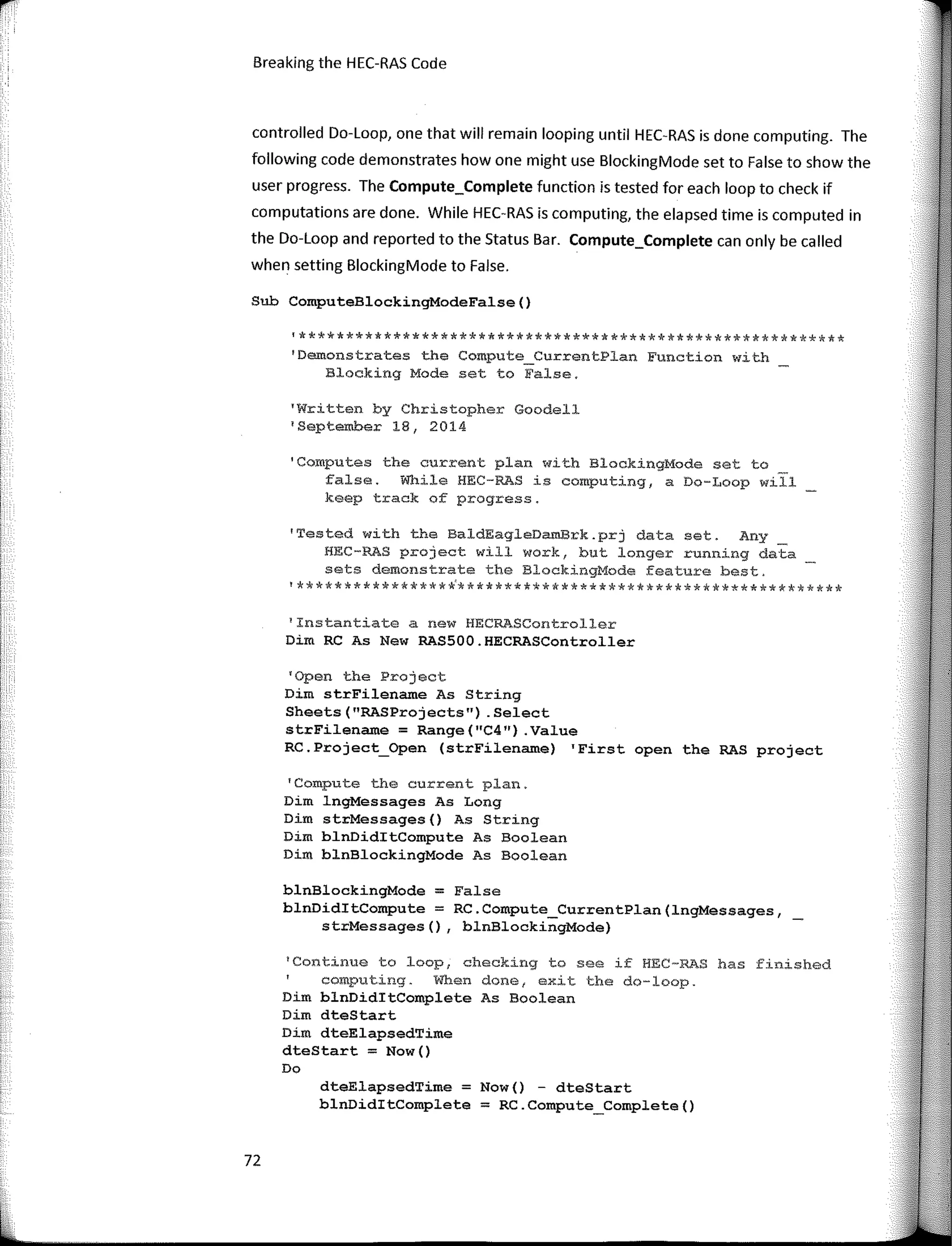Breaking the HEC-RAS Code
controlled Do-Loop, one that will remain looping until HEC-RAS is done computing. The
following code demonstrates how one might use BlockingMode set to False to show the
user progress. The Compute_Complete function is tested far each loop to check if
computations are done. While HEC-RAS is computing, the elapsed time is computed in
the Do-Loop and reported to the Status Bar. Compute_Complete can only be called
when setting BlockingMode to False.
Sub ComputeBlockingModeFalse()
'**********************************************************
'Demonstrates the Compute_CurrentPlan Function with
Blocking Mode set to False.
'Written by Christopher Goodell
'September 18, 2014
'Computes the current plan with BlockingMode set to
false. While HEC-RAS is computing, a Do-Loop will
keep track of progress.
'Tested with the BaldEagleDamBrk.prj data set. Any
HEC-RAS project will work, but longer running data
sets demonstrate the BlockingMode feature best.
'****************�*****************************************
1
Instantiate a new HECRASController
Dim RC As New RAS500.HECRASController
'Open the Project
Dim strFilename As String
Sheets("RASProjects") .Select
strFilename = Range("C4") .Value
RC.Project_Open (strFilename) 'First open the RAS project
'Compute the current plan.
Dim lngMessages As Long
Dim strMessages() As String
Dim blnDiditCompute As Boolean
Dim blnBlockingMode As Boolean
blnBlockingMode = False
blnDiditCompute = RC.Compute_CurrentPlan(lngMessages,
strMessages(), blnBlockingMode)
1
Continue to loop, checking to see if HEC-RAS has finished
computing. When done, exit the do-loop.
Dim blnDiditComplete As Boolean
Dim dteStart
Dim dteElapsedTime
dteStart = Now()
Do
dteElapsedTime = Now() - dteStart
blnDiditComplete = RC.Compute_Complete()
72
 