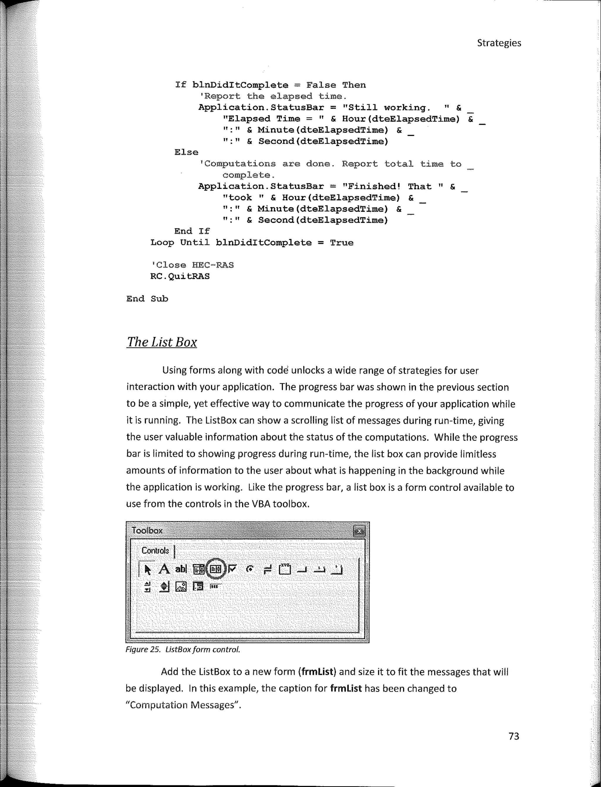 Strategies
If blnDiditComplete = False Then
'Report the elapsed time.
Application.StatusBar = 11
Still working. " &
"Elapsed Time=" & Hour(dteElapsedTime) &
11
•
11
& Minute(dteElapsedTime) &
":" & Second(dteElapsedTime)
Else
'Computations are done. Report total time to
complete.
Application.StatusBar = "Finished! That" &
"took 11
& Hour(dteElapsedTime) &
":" & Minute(dteElapsedTime) &
":" & Second(dteElapsedTime)
End If
Loop Until blnDiditComplete = True
1
Close HEC-RAS
RC.QuitRAS
End Sub
The List Box
Using forms along with cede unlocks a wide range of strategies for user
interaction with your application. The progress bar was shown in the previous section
to be a simple, yet effective way to communicate the progress of your application while
it is running. The ListBox can show a scrolling list of messages during run-time, giving
the user valuable information about the status of the computations. While the progress
bar is limited to showing progress during run-time, the list box can provide limitless
amounts of information to the user about what is happening in the background while
the application is working. Like the progress bar, a list box is a form control available to
use from the controls in the VBA toolbox.
Controls I
� A abl �@P- c.- .= L1 ...J ..!..l ...'...l
� At f"_ol nll {tft
.%.! ..%3 lW 1:-.;I
Figure 25. UstBoxform control.
Add the ListBox to a new form (frmlist) and size it to fit the messages that will
be displayed. In this example, the caption far frmlist has been changed to
"Cornputation Messages".
73
 