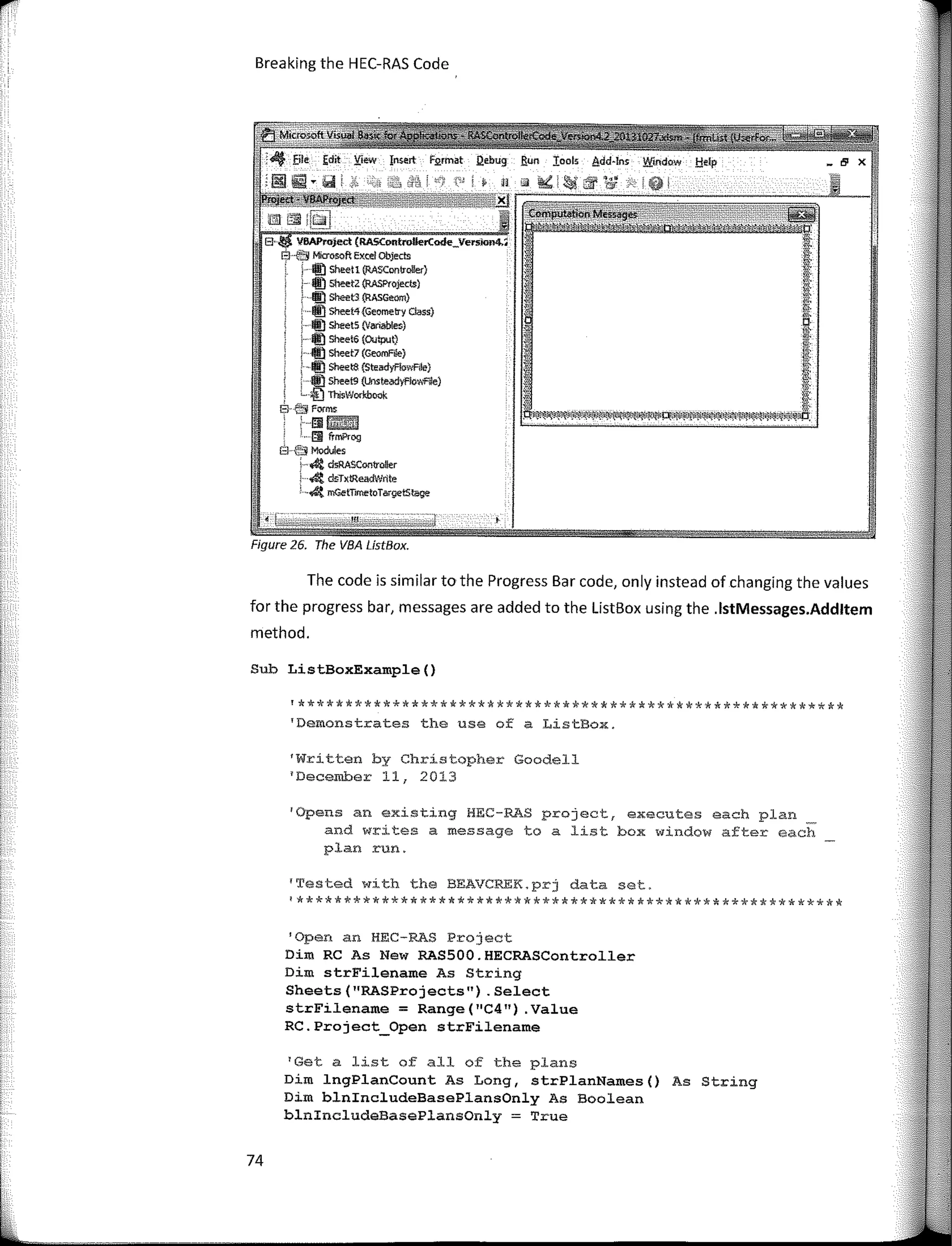 Breaking the HEC-RAS Code
VBAProject (R.A5ControllerCode_Vel'Sion4.4
[3 -� Microsoft Excel Objects
;- f!li) Sheetl (RASConSol!e,)
j- � SheetZ (RASPro)&t.s)
- � Sheet3 {RASGeom)
� Sheet4{Geometry Class}
: f!li) SheetS (Vanables)
. f!li) Sheet6 (OUtpuQ
Í- «) Sheet7 (G<omFk)
; ,l!J Sheet8 {Stead-yF!owA1e)
; Qj sheets (Unsteadyflov.f'íle)
i... i'.j TuisWorkbook
B-é'f Forms:
'. áimml
. §1 frmP,og
E1 (;,3 Modules
' 4 dsRASController
4 dsTxtReadWrite
1
--&t mGetTimetoTargetStage
Figure 26. The VBA LístBox.
The code is similar to the Progress Bar code, only instead of changing the values
for the progress bar, messages are added to the ListBox using the .lstMessages.Addltem
method.
Sub ListBoxExarnple()
'**********************************************************
'Demonstrates the use of a ListBox.
1
Written by Christopher Goodell
1
December 11, 2013
1
0pens an existing HEC-RAS project, executes each plan
and writes a message to a list box window after each
plan run.
'Tested with the BEAVCREK.prj data set.
'**********************************************************
1
0pen an HEC-RAS Project
Dim RC As New RAS500.HECRASController
Dim strFilename As String
Sheets (''RASProjects"). Select
strFilename = Range(''C4") .Value
RC.Project_Open strFilename
1
Get a list of all of the plans
Dim lngPlanCount As Long, strPlanNames() As String
Dim blnincludeBasePlansOnly As Boolean
blnincludeBasePlansOnly = True
74
 