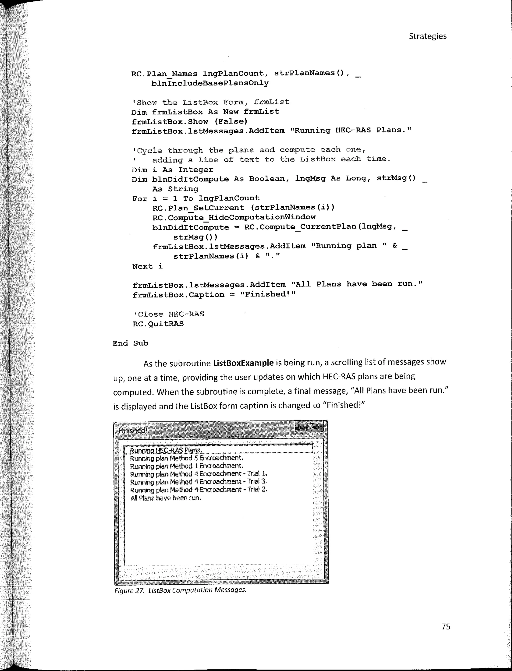 Strategies
RC.Plan_Names lngPlanCount, strPlanNames(),
blnincludeBasePlansOnly
'Show the ListBox Form, frmList
Dim frmListBox As New frmList
frmListBox.Show (False)
frmListBox.lstMessages.Additem "Running HEC-RAS Plans.11
'Cycle through the plans and compute each one,
adding a line of text to the ListBox each time.
Dim i As Integer
Dim blnDiditCompute As Boolean, lngMsg As Long, strMsg()
As String
For i = 1 To lngPlanCount
RC.Plan_SetCurrent (strPlanNames(i))
RC.Compute_HideComputationWindow
blnDiditCompute = RC.Compute_CurrentPlan(lngMsg,
strMsg ())
frmListBox.lstMessages.Additem 11
Running plan" &
strPlanNames (i) & 11
11
Next i
frmListBox.lstMessages.Additem 11
All Plans have been run. ''
frmListBox. Caption = "Finished ! 11
1
Close HEC-RAS
RC.QuitRAS
End Sub
As the subroutine ListBoxExample is being run, a scrolling list of messages show
up, one ata time, providing the user updates on which HEC-RAS plans are being
computed. When the subroutine is complete, a final message, "Ali Plans have been run."
is displayed and the ListBox form caption is changed to "Finished !"
,,,Runrnnq H!;C-RAS,PI¡¡;,$.,,,,,,,,,,,,,,,,,,,,,,,,,,,,,,,,,,
Running plan Method 5 Encroachment.
Running plan Method 1 Encroachment.
Running plan Method 4 Encroachment - Tria! l.
Running plan Method 4 Encroachment - Tria! 3,
Running plan Method 4 Encroachment - Trial 2.
Ali Plans have been run.
Figure 27. ListBox Computation Messages.
75
 