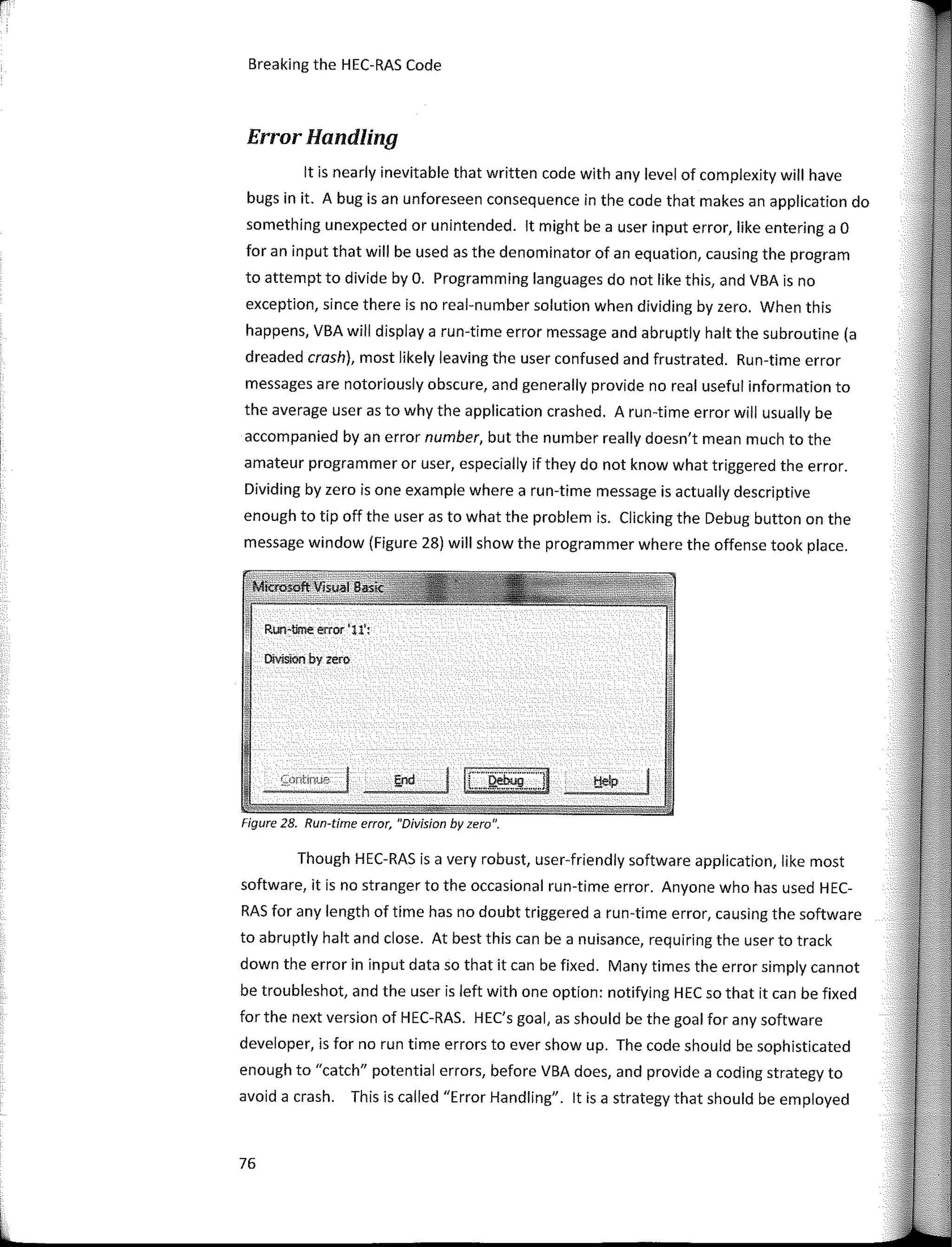 r
Breaking the HEC-RAS Code
Error Handling
lt is nearly inevitable that written code with any leve! of complexity will have
bugs in it. A bug is an unforeseen consequence in the code that makes an application do
something unexpected or unintended. lt might be a user input error, like entering a O
for an input that will be used as the denominator of an equation, causing the program
to attempt to divide by O. Programming languages do not like this, and VBA is no
exception, since there is no real-number solution when dividing by zero. When this
happens, VBA will display a run-time error message and abruptly halt the subroutine (a
dreaded crash), most likely leaving the user confused and frustrated. Run-time error
messages are notoriously obscure, and generally provide no real useful information to
the average user as to why the application crashed. A run-time error will usually be
accompanied by an error number, but the number really doesn't mean much to the
amateur programmer or user, especially if they do not know what triggered the error.
Dividing by zero is one example where a run-time message is actually descriptive
enough to tip off the user as to what the problem is. Clicking the Debug button on the
message window (Figure 28) will show the programmer where the offense took place.
RurHíme error 'U':
Divisíoo by zero
Figure 28. Run-time error, "Division by zero".
Though HEC-RAS is a very robust, user-friendly software application, like most
software, it is no stranger to the occasional run-time error. Anyone who has used HEC-
RAS for any length of time has no doubt triggered a run-time error, causing the software
to abruptly halt and close. At best this can be a nuisance, requiring the user to track
down the error in input data so that it can be fixed. Many times the error simply cannot
be troubleshot, and the user is left with one option: notifying HEC so that it can be fixed
for the next version of HEC-RAS. HEC's goal, as should be the goal for any software
developer, is forno run time errors to ever show up. The code should be sophisticated
enough to "catch" potential errors, before VBA does, and provide a coding strategy to
avoid a crash. This is called "Error Handling". lt is a strategy that should be employed
76
 