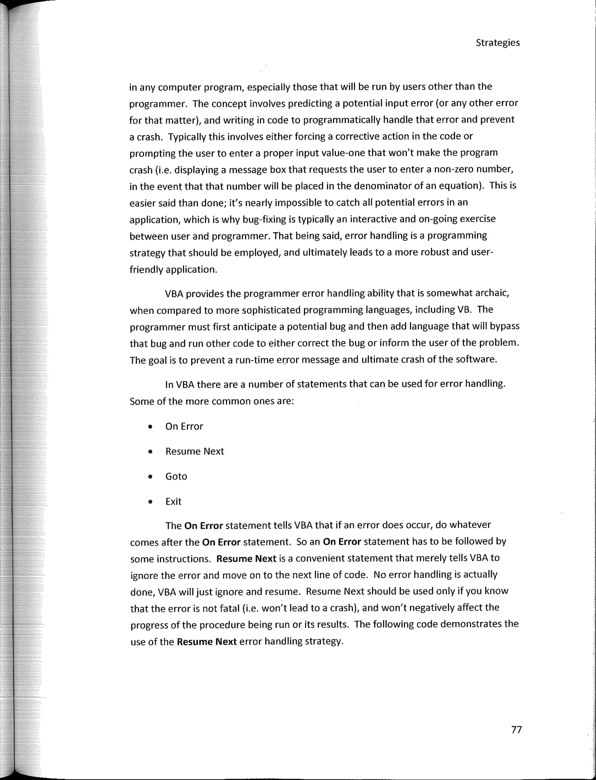 Strategies
in any computer program, especially those that will be run by users other than the
programmer. The concept involves predicting a potential input error (or any other error
for that matter), and writing in code to programmatically handle that error and prevent
a crash. Typically this involves either forcing a corrective action in the code or
prompting the user to entera proper input value-one that won't make the program
crash (i.e. displaying a message box that requests the user to entera non-zero number,
in the event that that number will be placed in the denominator of an equation). This is
easier said than done; it's nearly impossible to catch all potential errors in an
application, which is why bug-fixing is typically an interactive and on-going exercise
between user and programmer. That being said, error handling is a programming
strategy that should be employed, and ultimately leads to a more robust and user-
friendly application.
VBA provides the programmer error handling ability that is somewhat archaic,
when compared to more sophisticated programming languages, including VB. The
programmer must first anticípate a potential bug and then add language that will bypass
that bug and run other code to either correct the bug or inform the user of the problem.
The goal is to prevent a run-time error message and ultimate crash of the software.
In VBA there are a number of statements that can be used for error handling.
Sorne ofthe more common ones are:
• On Error
• Resume Next
• Gato
• Exit
The On Error statement tells VBA that if an error does occur, do whatever
comes after the On Error statement. So an On Error statement has to be followed by
sorne instructions. Resume Next is a convenient statement that merely tells VBA to
ignore the error and move on to the next line of code. No error handling is actually
done, VBA will just ignore and resume. Resume Next should be used only if you know
that the error is not fatal (i.e. won't lead to a crash], and won't negatively affect the
progress of the procedure being run or its results. The following code demonstrates the
use of the Resume Next error handling strategy.
77
 