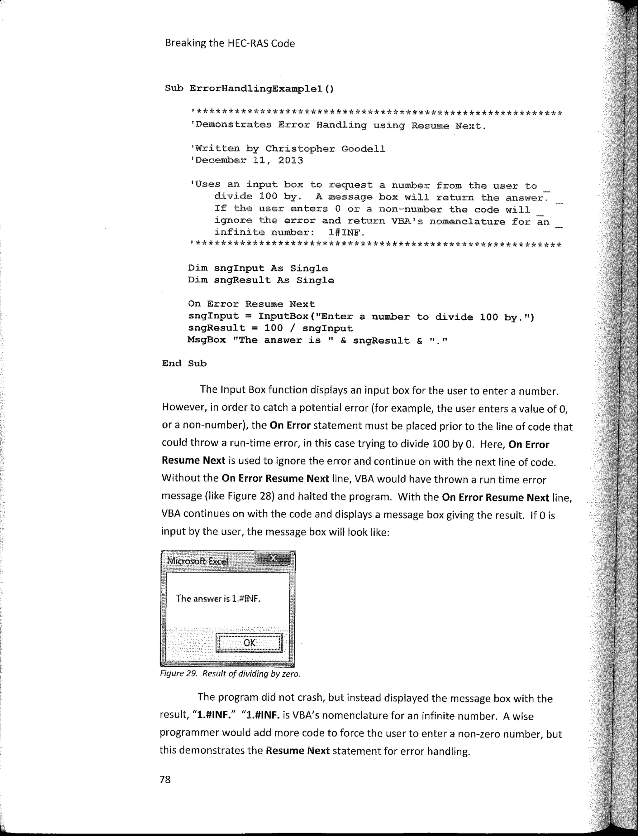 Breaking the HEC-RAS Code
Sub ErrorHandlingExamplel()
1**********************************************************
'Demonstrates Error Handling using Resume Next.
'Written by Christopher Goodell
1
December 11, 2013
1
Uses an input box to request a num.ber from the user to
divide 100 by. A message box will return the answer.
If the user enters O ora non-number the code will
ignore the error and return VBA1
s nomenclature fer an
infinite number: l#INF.
'**********************************************************
Dim snginput As Single
Dim sngResult As Single
On Error Resume Next
snginput = InputBox(ºEnter a number to divide 100 by.")
sngResult = 100 / snglnput
MsgBox "The answer is" & sngResult & ""
End Sub
The Input Box function displays an input box far the user to entera number.
However, in arder to catch a potential error (far example, the user enters a value of O,
ora non-number), the On Error statement must be placed prior to the line of code that
could throw a run-time error, in this case trying to divide 100 by O. Here, On Error
Resume Next is used to ignore the error and continue on with the next line of code.
Without the On Error Resume Next line, VBA would have thrown a run time error
message (like Figure 28) and halted the program. With the On Error Resume Next line,
VBA continues on with the code and displays a message box giving the result. lf O is
input by the user, the message box will look like:
The answer is 1.#!NF.
Fígure 29. Result of dividing by zero.
The program did not crash, but instead displayed the message box with the
result, "1.#INF." "1.#INF. is VBA's nomenclature far an infinite number. A wise
programmer would add more code to force the user to entera non-zero number, but
this demonstrates the Resume Next statement far error handling.
78
 