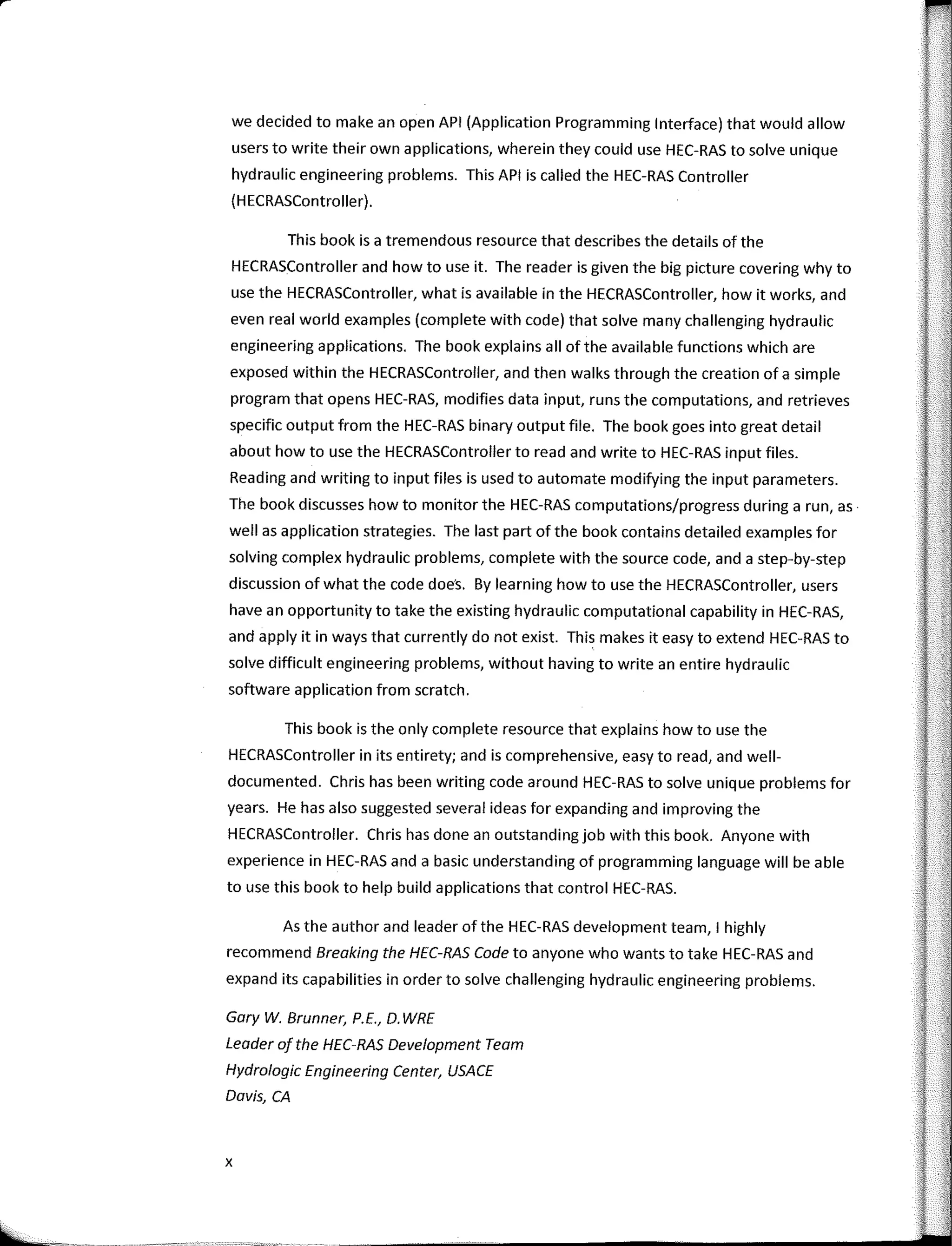we decided to make an open API (Application Programming Interface) that would allow
users to write their own applications, wherein they could use HEC-RAS to salve unique
hydraulic engineering problems. This API is called the HEC-RAS Controller
(H ECRASController).
This book is a tremendous resource that describes the details of the
HECRASController and how to use it. The reader is given the big picture covering why to
use the HECRASController, what is available in the HECRASController, how it works, and
even real world examples (complete with code) that salve many challenging hydraulic
engineering applications. The book explains ali ofthe available functions which are
exposed within the HECRASController, and then walks through the creation of a simple
program that opens HEC-RAS, modifies data input, runs the computations, and retrieves
specific output from the HEC-RAS binary output file. The book goes into great detail
about how to use the HECRASController to read and write to HEC-RAS input files.
Reading and writing to input files is used to automate modifying the input parameters.
The book discusses how to monitor the HEC-RAS computations/progress during a run, as
well as application strategies. The last part of the book contains detailed examples far
solving complex hydraulic problems, complete with the source code, and a step-by-step
discussion of what the code does. By learning how to use the HECRASController, users
have an opportunity to take the existing hydraulic computational capability in HEC-RAS,
and apply it in ways that currently do not exist. This makes it easy to extend HEC-RAS to
salve difficult engineering problems, without having to write an entire hydraulic
software application from scratch.
This book is the only complete resource that explains how to use the
HECRASController in its entirety; and is comprehensive, easy to read, and well-
documented. Chris has been writing code around HEC-RAS to salve unique problems far
years. He has also suggested severa! ideas far expanding and improving the
HECRASController. Chris has done an outstanding job with this book. Anyone with
experience in HEC-RAS anda basic understanding of programming language will be a ble
to use this book to help build applications that control HEC-RAS.
As the author and leader of the HEC-RAS development team, 1 highly
recommend Breaking the HEC-RAS Code to anyone who wants to take HEC-RAS and
expand its capabilities in arder to salve challenging hydraulic engineering problems.
Gary W. Brunner, P.E., D. WRE
Leoder of the HEC-RAS Development Team
Hydrologic Engineering Center, USACE
Dovis, CA
X
 
