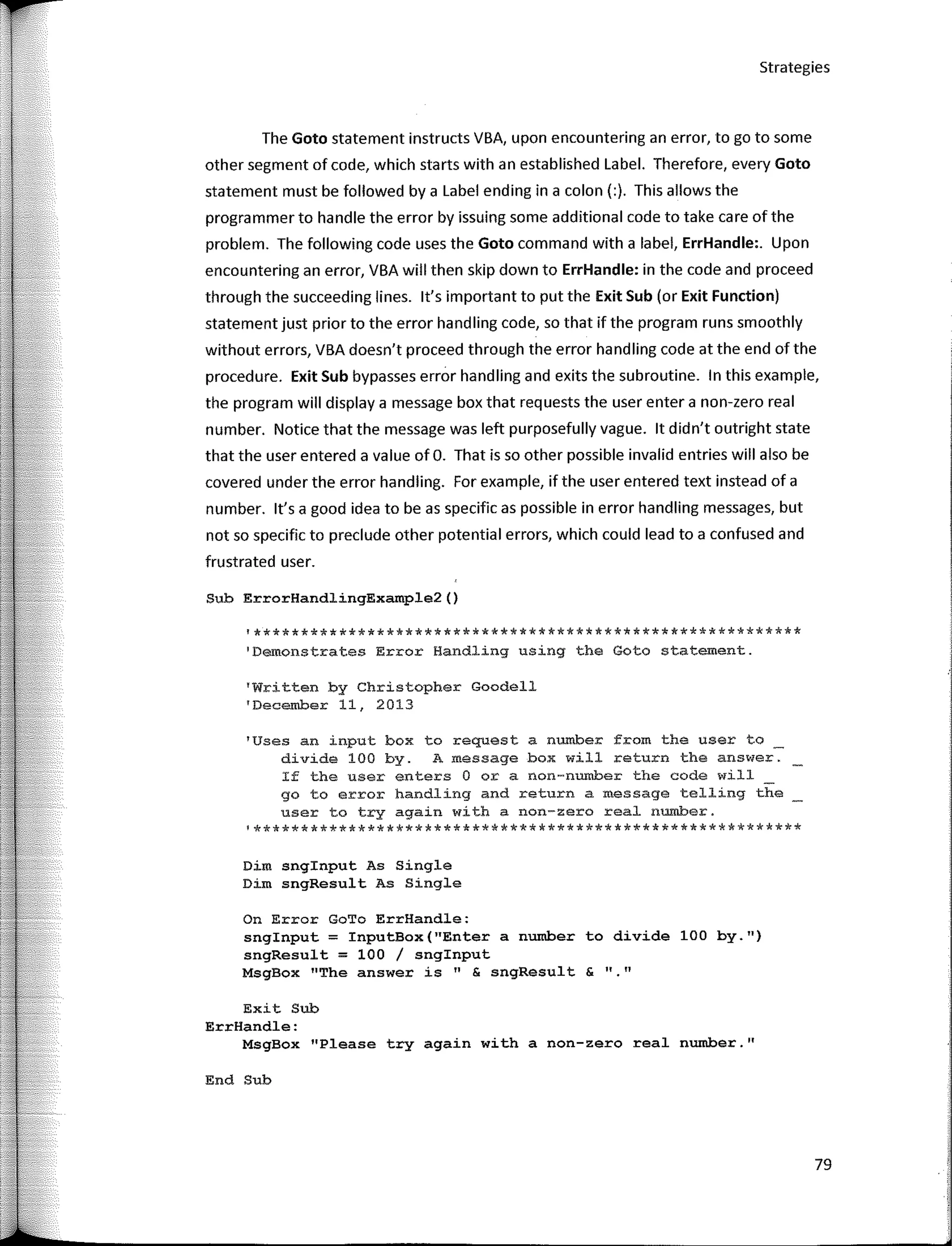 Strategies
The Goto staternent instructs VBA, upon encountering an error, to go to sorne
other segrnent of code, which starts with an established Label. Therefore, every Goto
staternent rnust be followed by a Label ending in a colon(:). This allows the
prograrnrner to handle the error by issuing sorne additional code to take care of the
problern. The following code uses the Goto cornrnand with a label, ErrHandle:. U pon
encountering an error, VBA will then skip down to ErrHandle: in the code and proceed
through the succeeding lines. lt's irnportant to put the Exit Sub (or Exit Function)
staternent just prior to the error handling code, so that if the prograrn runs srnoothly
without errors, VBA doesn't proceed through the error handling code at the end of the
procedure. Exit Sub bypasses error handling and exits the subroutine. In this exarnple,
the prograrn will display a rnessage box that requests the user entera non-zero real
nurnber. Notice that the rnessage was left purposefully vague. lt didn't outright state
that the user entered a value of O. That is so other possible invalid entries will also be
covered under the error handling. For exarnple, if the user entered text instead of a
nurnber. lt's a good idea to be as specific as possible in error handling rnessages, but
not so specific to preclude other potential errors, which could lead to a confused and
frustrated user.
Sub ErrorHandlingExample2()
'**********************************************************
'Demonstrates Error Handling using the Goto statement.
'Written by Christopher Goodell
'December 11, 2013
'Uses an input box to request a number frorn the user to
divide 100 by. A message box will return the answer.
If the user enters O ora non-number the code will
go to error handling and return a message telling the
user to try again with a non-zero real number.
'**********************************************************
Dim snginput As Single
Dim sngResult As Single
MsgBox 11
The answer is" & sngResult & 11 11
Exit Sub
ErrHandle:
MsgBox "Please try again with a non-zero real number.11
On Error GoTo ErrHandle:
snglnput = InputBox("Enter a number to divide 100 by.11)
sngResult = 100 / snginput
End Sub
79
 