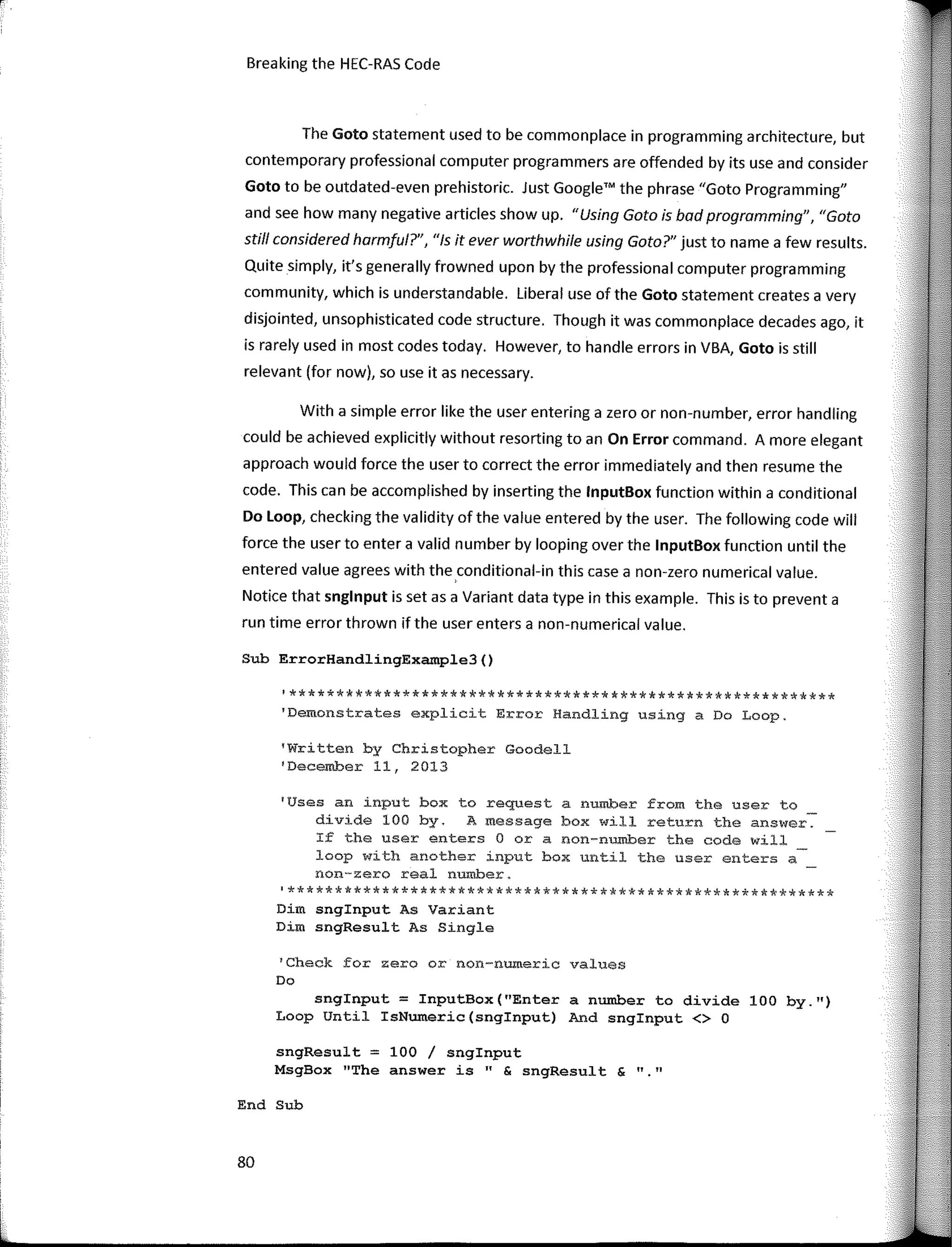 Breaking the HEC-RAS Code
Sub ErrorHandlingExample3()
'Check for zero or non-numeric values
Do
11 11
'Written by Christopher Goodell
'December 11, 2013
The Gato statement used to be commonplace in programming architecture, but
contemporary professional computer programmers are offended by its use and consider
Goto to be outdated-even prehistoric. Just Google'" the phrase "Gato Programming"
and see how many negative articles show up. "Using Gato is bad pragramming", "Gota
stí/1 considered harmful?", "Is it ever worthwhile using Gato?" just to name a few results.
Quite simply, it's generally frowned upan by the professional computer programming
community, which is understandable. Liberal use of the Goto statement creates a very
disjointed, unsophisticated code structure. Though it was commonplace decades ago, it
is rarely used in most codes today. However, to handle errors in VBA, Goto is still
relevant (far now), so use itas necessary.
snglnput = InputBox("Enter a number to divide 100 by.")
Loop Until IsNumeric(snginput) And snginput <> O
Dim snginput As Variant
Dim sngResult As Single
'Uses an input box to request a number from the user to
divide 100 by. A message box will return the answer.
If the user enters O ora non-number the code will
loop with another input box until the user enters a
non-zero real number.
!**********************************************************
'**********************************************************
1
Demonstrates explicit Error Handling using a Do Loop.
With a simple error like the user entering a zero or non-number, error handling
could be achieved explicitly without resorting toan On Error command. A more elegant
approach would force the user to correct the error immediately and then resume the
code. This can be accomplished by inserting the lnputBox function within a conditional
Do Loop, checking the validity of the value entered by the user. The following code will
force the user to entera valid number by looping over the lnputBox function until the
entered value agrees with the,conditional-in this case a non-zero numerical value.
Notice that snglnput is set as a Variant data type in this example. This is to prevent a
run time error thrown if the user enters a non-numerical value.
sngResult = 100 / snginput
MsgBox "The answer is" & sngResult &
End Sub
80
 