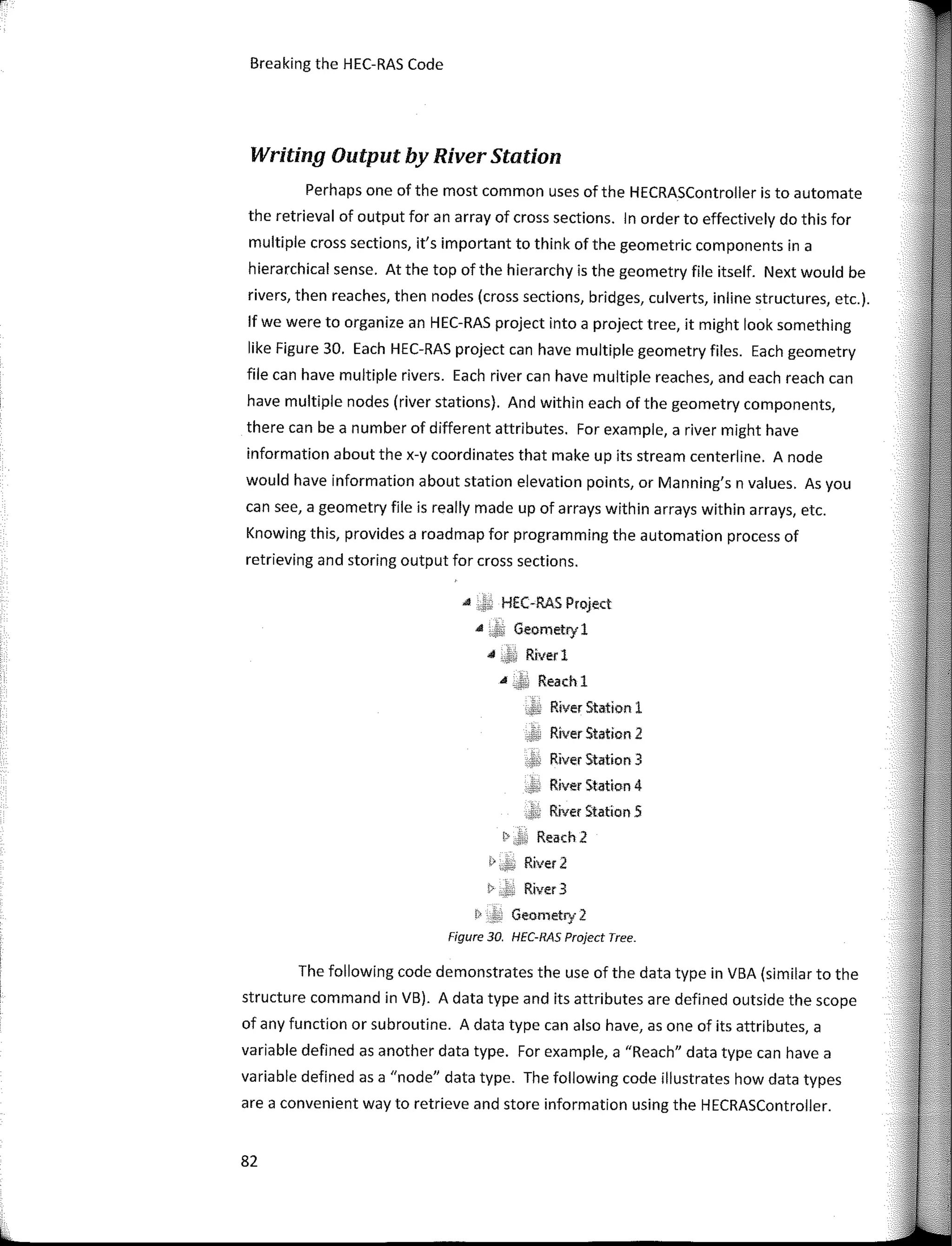 Breaking the HEC-RAS Code
Writing Output by River Station
Perhaps one of the most common uses of the HECRASController is to automate
the retrieval of output for an array of cross sections. In order to effectively do this for
multiple cross sections, it's important to think of the geometric components in a
hierarchical sense. At the top ofthe hierarchy is the geometry file itself. Next would be
rivers, then reaches, then nodes (cross sections, bridges, culverts, inline structures, etc.).
lf we were to organize an HEC-RAS project into a project tree, it might look something
like Figure 30. Each HEC-RAS project can have multiple geometry files. Each geometry
file can have multiple rivers. Each river can have multiple reaches, and each reach can
have multiple nodes (river stations). And within each of the geometry components,
there can be a number of different attributes. For example, a river might have
information about the x-y coordinates that make up its stream centerline. A node
would have information about station elevation points, or Manning's n values. As you
can see, a geometry file is really made up of arrays within arrays within arrays, etc.
Knowing this, provides a roadmap for programming the automation process of
retrieving and storing output for cross sections.
A HEC-RAS Project
" Geornetry I
,a Ríverl
" Reach 1
River Stetion 1
River Station 2
River Station 3
River Statlon 4
River Station 5
� Reach2
i> River 2
i> River 3
!> Geornetry 2
Figure 30. HEC-RAS Project Tree.
The following code demonstrates the use of the data type in VBA (similar to the
structure command in VB). A data type and its attributes are defined outside the scope
of any function or subroutine. A data type can also have, as one of its attributes, a
variable defined as another data type. For example, a "Reach" data type can have a
variable defined as a "node" data type. The following code illustrates how data types
are a convenient way to retrieve and store information using the HECRASController.
82
 