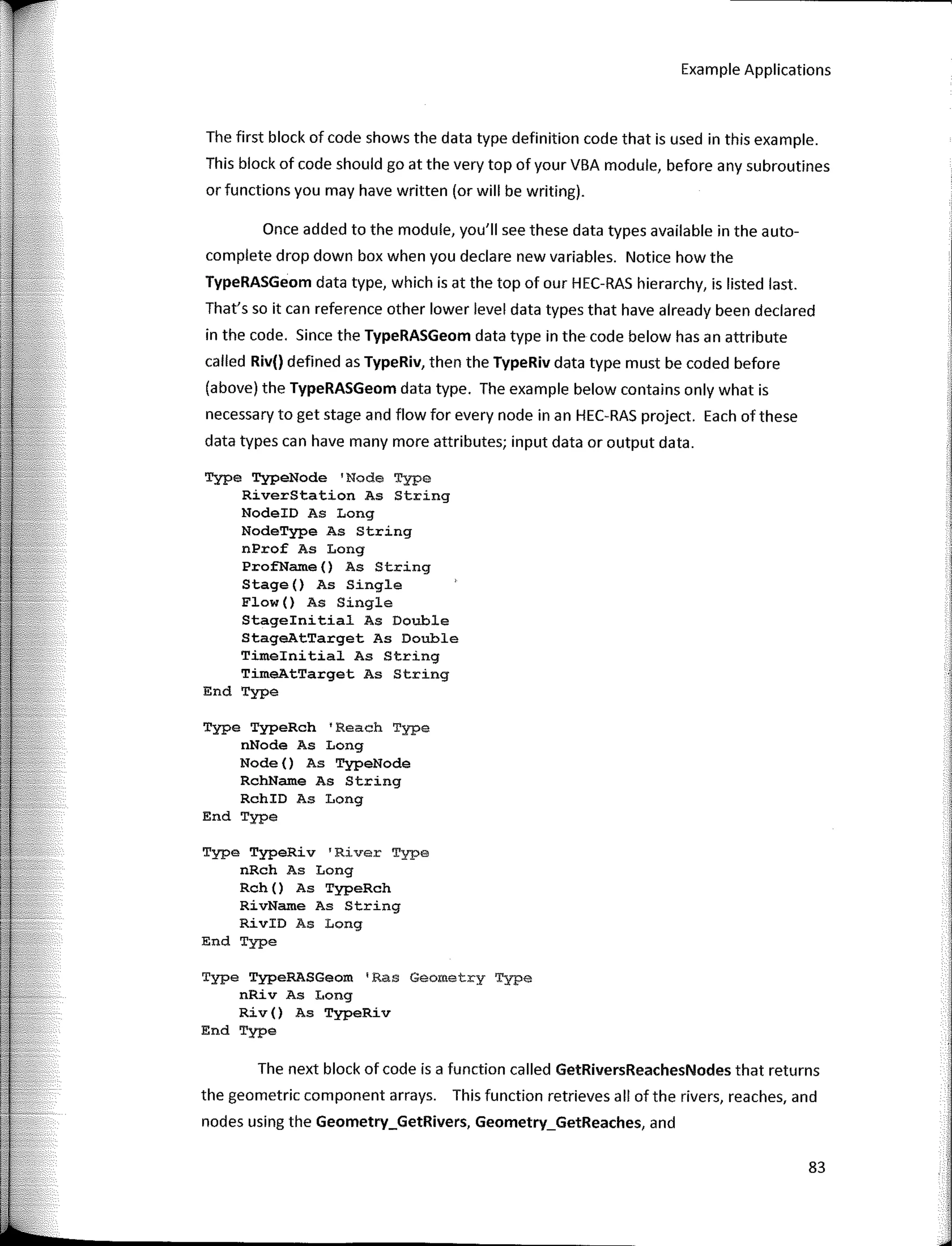 Example Applications
The first block of code shows the data type definition code that is used in this example.
This block of code should go at the very top of your VBA module, before any subroutines
or functions you may have written (or will be writing).
Once added to the module, you'II see these data types available in the auto-
complete drop down box when you declare new variables. Notice how the
TypeRASGeom data type, which is at the top of our HEC-RAS hierarchy, is listed last.
That's so it can reference other lower level data types that have already been declared
in the code. Since the TypeRASGeom data type in the code below has an attribute
called Riv() defined as TypeRiv, then the TypeRiv data type must be coded before
(above) the TypeRASGeom data type. The example below contains only what is
necessary to get stage and flow for every node in an HEC-RAS project. Each of these
data types can have many more attributes; input data or output data.
Type TypeNode 'Node Type
RiverStation As String
NodeID As Long
NodeType As String
nProf As Long
ProfName() As String
Stage() As Single
Flow () As Single
Stageinitial As Double
StageAtTarget As Double
Timeinitial As String
TimeAtTarget As String
End Type
Type TypeRch 'Reach Type
nNode As Long
Node () As TypeNode
RchName As String
RchID As Long
End Type
Type TypeRiv 'River Type
nRch As Long
Rch () As TypeRch
RivName As String
RivID As Long
End Type
Type TypeRASGeom 1
Ras Geometry Type
nRiv As Long
Riv () As TypeRiv
End Type
The next block of code is a function called GetRiversReachesNodes that returns
the geometric component arrays. This function retrieves all ofthe rivers, reaches, and
nodes using the Geometry_GetRivers, Geometry_GetReaches, and
83
 