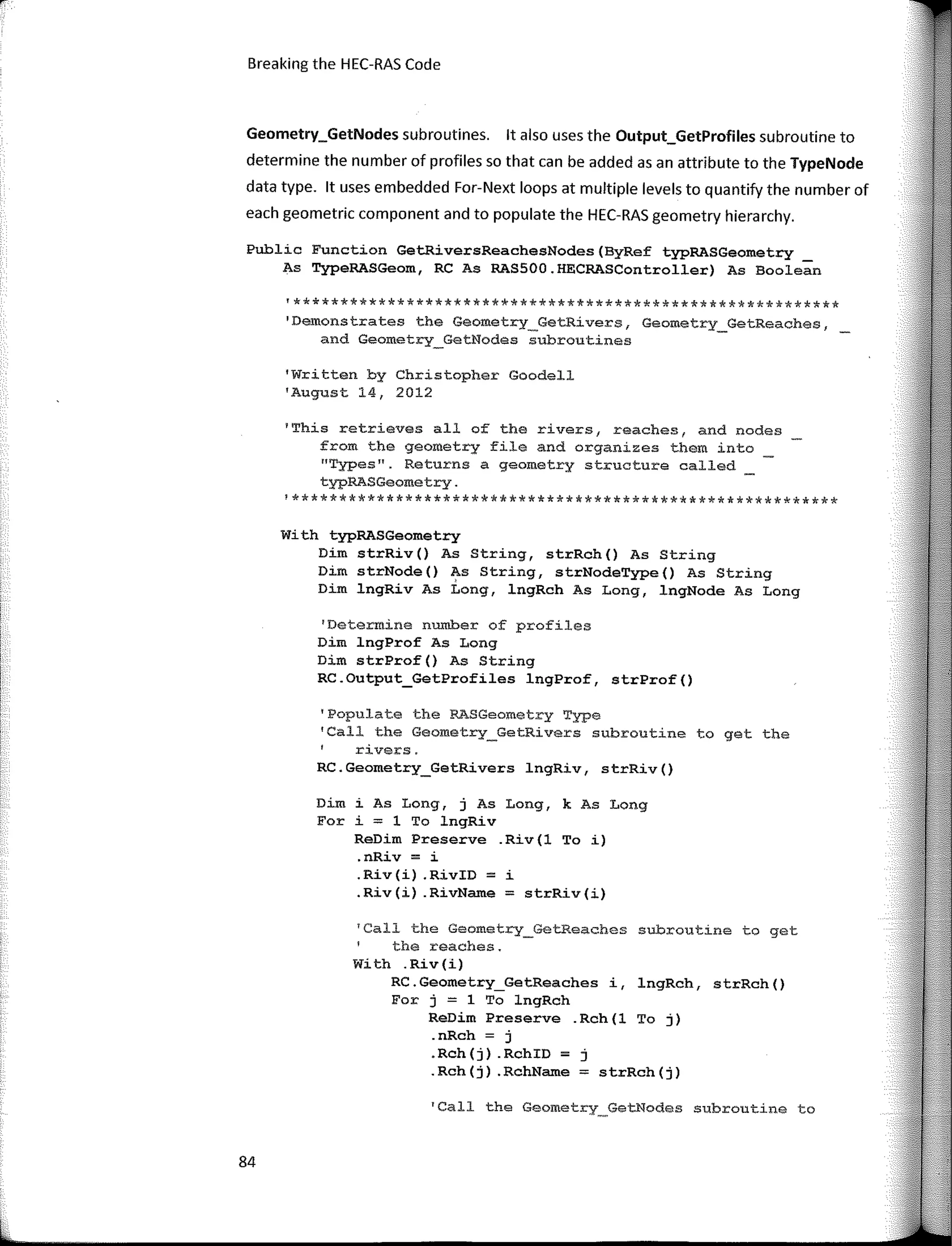 Breaking the HEC-RAS Code
Geometry_GetNodes subroutines. lt also uses the Output_GetProfiles subroutine to
determine the number of profiles so that can be added asan attribute to the TypeNode
data type. lt uses embedded For-Next loops at multiple leveIs to quantify the number of
each geometric component and to populate the HEC-RAS geometry hierarchy.
Public Function GetRiversReachesNodes(ByRef typRASGeometry
As TypeRASGeom, RC As RASSOO.HECRASController) As Boolean
'**********************************************************
'Demonstrates the Geometry_GetRivers, Geometry_GetReaches,
and Geometry_GetNodes subroutines
'Written by Christopher Goodell
'August 14, 2012
'This retrieves all of the rivers, reaches, and nodes
from the geometry file and organizes them into
11
Types". Returns a geometry structure called
typRASGeometry.
!**********************************************************
With typRASGeometry
Dim strRiv() As String, strRch() As String
Dim strNode() As String, strNodeType() As String
Dim lngRiv As Long, lngRch As Long, lngNode As Long
'Determine number of profíles
Dim lngProf As Long
Dim strProf() As String
RC.Output_GetProfiles lngProf, strProf()
'Populate the FASGeometry Type
'Call the Geometry_GetRivers subroutine to get the
rivers.
RC.Geometry_GetRivers lngRiv, strRiv()
Dim i As Long, j As Long, k As Long
For i = 1 To lngRiv
ReDim Preserve .Riv(l To i)
.nRiv = i
.Riv(i) .RivID = i
.Riv(i) .RivName = strRiv(i)
1
Call the Geometry_GetReaches subroutine to get
the reaches.
With .Riv(i)
RC.Geometry_GetReaches i, lngRch, strRch()
For j = 1 To lngRch
ReDim Preserve .Rch(l To j)
.nRch = j
.Rch(j) .RchID = j
.Rch(j) .RchName = strRch(j)
'Call the Geometry_GetNodes subroutine to
84
 