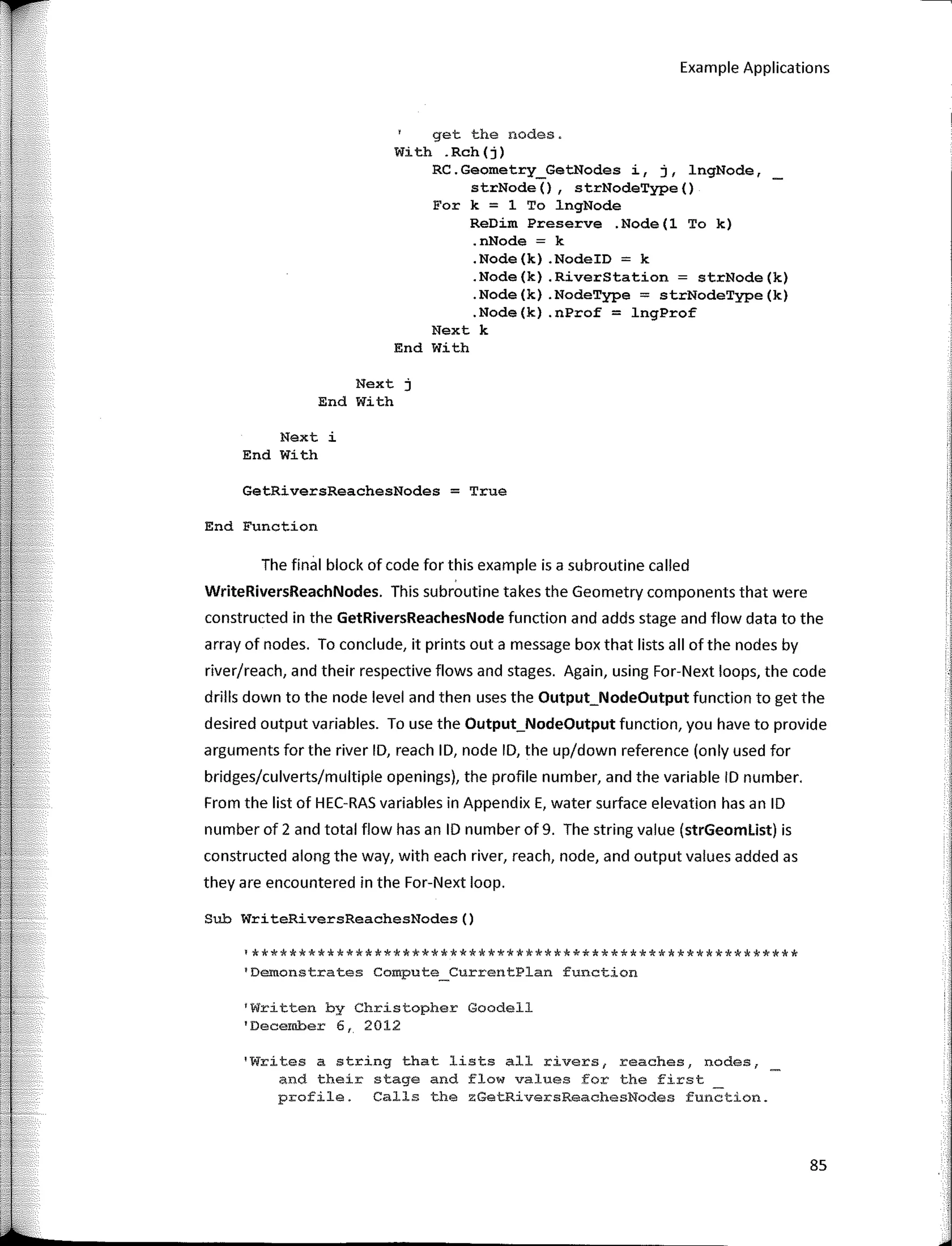 r
"
Example Applications
get the nodes.
With .Rch(j)
RC.Geometry_GetNodes i, j, lngNode,
strNode(), strNodeType()
For k = 1 To lngNode
ReDim Preserve .Node(l To k)
.nNode = k
.Node(k) .NodeID = k
.Node(k) .RiverStation = strNode(k)
.Node(k) .NodeType = strNodeType(k)
.Node(k) .nProf = lngProf
Next k
End With
Next j
End With
Next i
End With
GetRiversReachesNodes = True
End Functíon
The final block of code far this example is a subroutine called
WriteRiversReachNodes. This subroutine takes the Geometry components that were
constructed in the GetRiversReachesNode function and adds stage and flow data to the
array of nades. To conclude, it prints out a message box that lists all of the nades by
river/reach, and their respective flows and stages. Again, using For-Next loops, the code
drills down to the node level and then uses the Output_NodeOutput function to get the
desired output variables. To use the Output_NodeOutput function, you have to provide
arguments far the river ID, reach ID, node ID, the up/down reference (only used far
bridges/culverts/multiple openings), the profile number, and the variable ID number.
From the list of HEC-RAS variables in Appendix E, water surface elevation has an ID
number of 2 and total flow has an ID number of 9. The string value (strGeomlist) is
constructed along the way, with each river, reach, node, and output values added as
they are encountered in the For-Next loop.
Sub WriteRiversReachesNodes()
'**********************************************************
1
Demonstrates Compute_CurrentPlan function
1
Written by Christopher Goodell
'December 6, 2012
'Writes a string that lists all rivers, reaches, nodes,
and theír stage and flow values for the first
profile. Calls the zGetRiversReachesNodes function.
85
 
