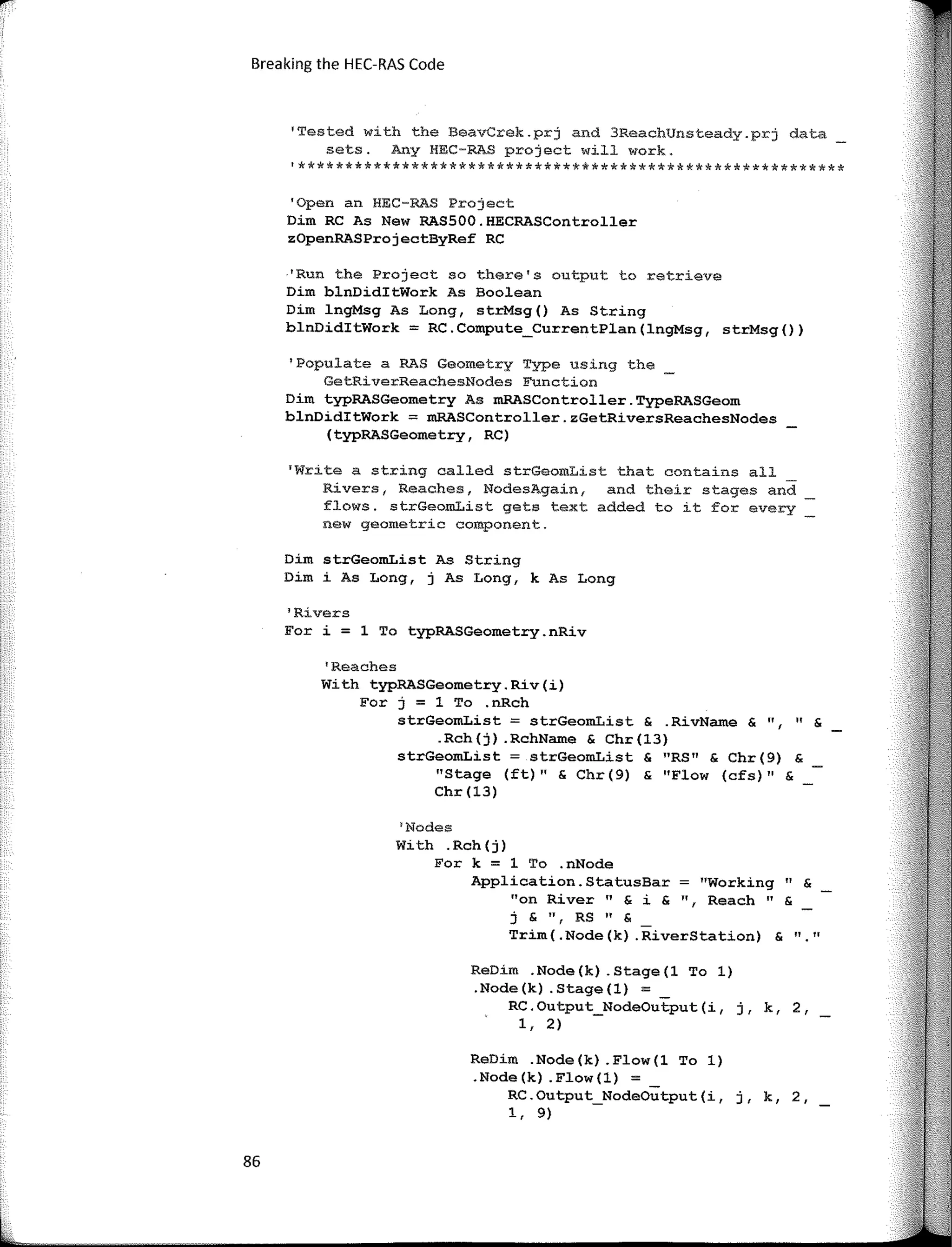 Breaking the HEC-RAS Code
'Tested with the BeavCrek.prj and 3ReachUnsteady.prj data_
sets. Any HEC-RAS project will work.
'**********************************************************
'Open an HEC-RAS Project
Dim RC As New RASSOO.HECRASController
zOpenRASProjectByRef RC
'Run the Project so there's output to retrieve
Dim blnDiditWork As Boolean
Dim lngMsg As Long, strMsg() As String
blnDiditWork = RC.Compute_CurrentPlan(lngMsg, strMsg())
'Populate a RAS Geometry Type using the
GetRiverReachesNodes Function
Dim typRASGeometry As mRASController.TypeRASGeom
blnDiditWork � mRASController.zGetRiversReachesNodes
(typRASGeometry, RC)
'Write a string called strGeomList that contains all
Rivers, Reaches, NodesAgain, and their stages and
flows. strGeomList gets text added to it for every
new geometric component.
Dim strGeomList As String
Dim i As Long, j As Long, k As Long
1
Rivers
For i = 1 To typRASGeometry.nRiv
'Reaches
With typRASGeometry.Riv(i)
For j = 1 To .nRch
strGeom.List = strGeom.List & .RivName & ", " &
.Rch(j) .RchName & Chr(l3)
strGeomList = strGeomList & "RS" & Chr(9) &
"Stage (ft)" & Chr(9) & "Flow (cfs)'' &
Chr (13)
1
Nodes
With .Rch(j)
For k = 1 To .nNode
Application.StatusBar = "Working" &
"on River" & i & ", Reach" &
j&",RS"&
Trim(.Node(k) .RiverStation) &
ReDim .Node(k) .Stage(l To 1)
.Node(k) .Stage(l) = _
RC.Output_NodeOutput(i, j, k, 2,
1, 2)
ReDim .Node(k) .Flow(l To 1)
.Node(k) .Flow(l) = _
RC.Output_NodeOutput(i, j, k, 2,
1, 9)
86
11 11
 