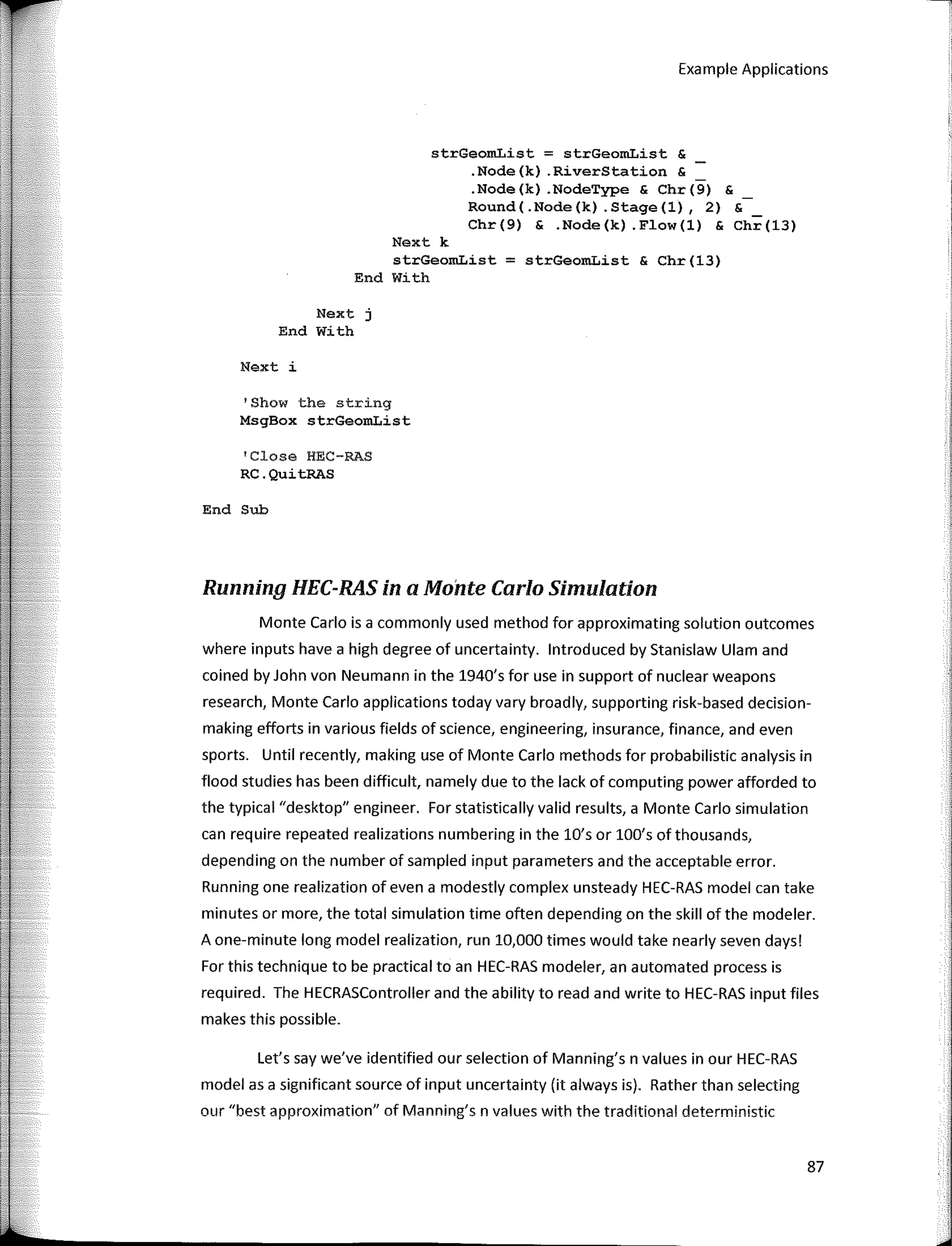 Example Applications
strGeomList = strGeomList &
.Node(k) .RiverStation &
.Node(k) .NodeType & Chr(9) &
Round(.Node(k) .Stage(l), 2) &
Chr(9) & .Node(k) .Flow(l) & Chr(l3)
Next k
strGeomList = strGeomList & Chr(13)
End With
Next j
End With
Next i
'Show the string
MsgBox strGeomList
'Close HEC-RAS
RC.QuitRAS
End Sub
Runninq HEC-RAS in a Monte Cario Simulation
Monte Cario is a commonly used method for approximating solution outcomes
where inputs have a high degree of uncertainty. lntroduced by Stanislaw Ulam and
coined by John von Neumann in the 1940's for use in support of nuclear weapons
research, Monte Cario applications today vary broadly, supporting risk-based decision-
making efforts in various fields of science, engineering, insurance, finance, and even
sports. Until recently, making use of Monte Cario methods for probabilistic analysis in
flood studies has been difficult, namely dueto the lack of computing power afforded to
the typical "desktop" engineer. For statistically valid results, a Monte Cario simulation
can require repeated realizations numbering in the lO's or lOO's of thousands,
depending on the number of sampled input parameters and the acceptable error.
Running one realization of even a modestly complex unsteady HEC-RAS model can take
minutes or more, the total simulation time often depending on the skill of the modeler.
A one-minute long model realization, run 10,000 times would take nearly seven days!
For this technique to be practica! toan HEC-RAS modeler, an automated process is
required. The HECRASController and the ability toread and write to HEC-RAS input files
makes this possible.
Let's say we've identified our selection of Manning's n values in our HEC-RAS
modelas a significant source of input uncertainty (it always is). Rather than selecting
our "best approximation" of Manning's n values with the traditional deterministic
87
 