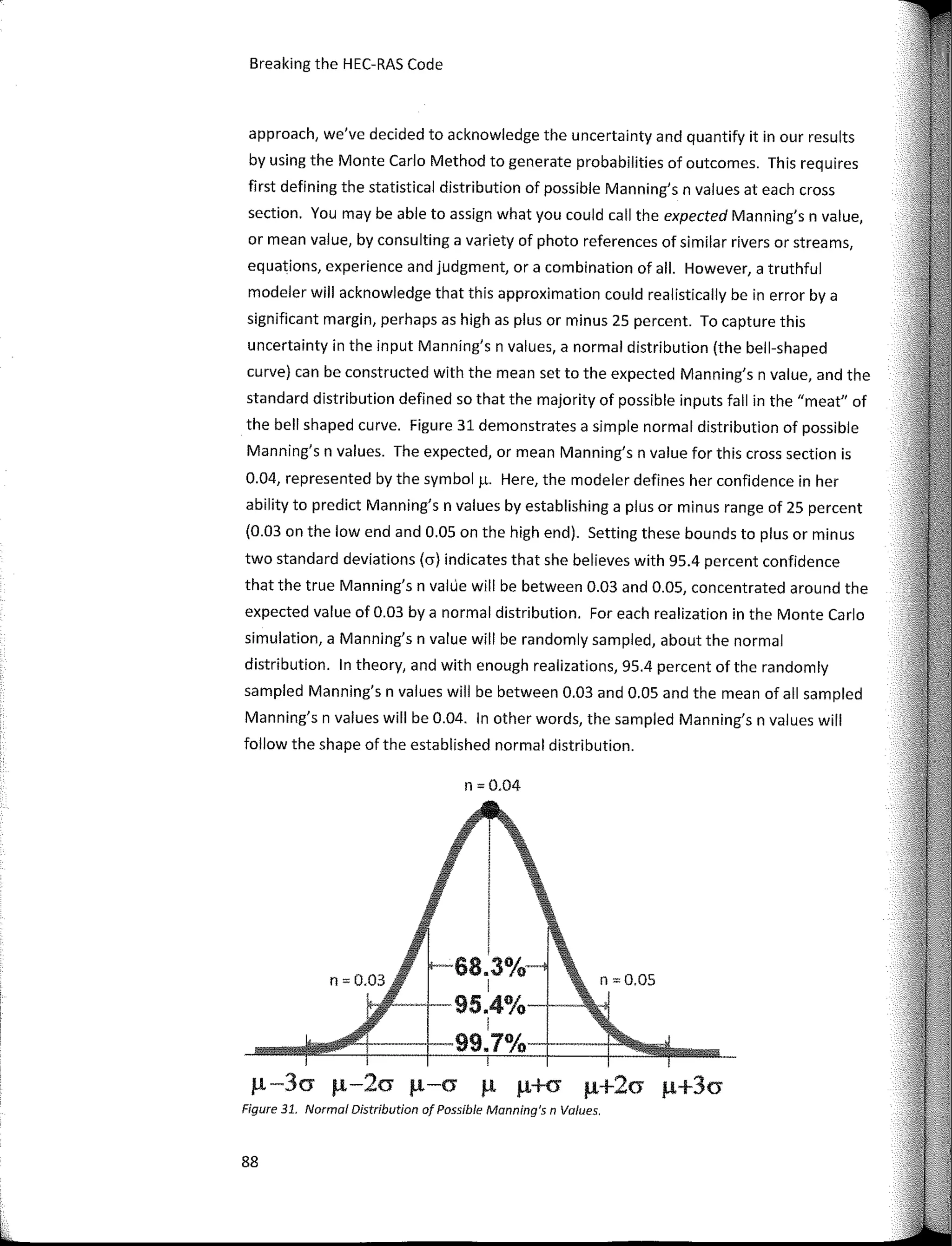 Breaking the HEC-RAS Code
approach, we've decided to acknowledge the uncertainty and quantify it in our results
by using the Monte Cario Method to generate probabilities of outcomes. This requires
first defining the statistical distribution of possible Manning's n values at each cross
section. You may be able to assign what you could call the expected Manning's n value,
ar mean value, by consulting a variety of photo references of similar rivers ar streams,
equations, experience and judgment, ar a combination of all. However, a truthful
modeler will acknowledge that this approximation could realistically be in error by a
significant margin, perhaps as high as plus ar minus 25 percent. To capture this
uncertainty in the input Manning's n values, a normal distribution (the bell-shaped
curve) can be constructed with the mean set to the expected Manning's n value, and the
standard distribution defined so that the majority of possible inputs fall in the "meat" of
the bell shaped curve. Figure 31 demonstrates a simple normal distribution of possible
Manning's n values. The expected, ar mean Manning's n value far this cross section is
0.04, represented by the symbol µ. Here, the modeler defines her confidence in her
ability to predict Manning's n values by establishing a plus ar minus range of 25 percent
(0.03 on the low end and O.OS on the high end). Setting these bounds to plus ar minus
two standard deviations (a) indicates that she believes with 95.4 percent confidence
that the true Manning's n valúe will be between 0.03 and O.OS, concentrated around the
expected value of 0.03 by a normal distribution. Far each realization in the Monte Cario
simulation, a Manning's n value will be randomly sampled, about the normal
distribution. In theory, and with enough realizations, 95.4 percent of the randomly
sampled Manning's n values will be between 0.03 and O.OS and the mean of all sampled
Manning's n values will be 0.04. In other words, the sampled Manning's n values will
follow the shape of the established normal distribution.
n = 0.04
llfl!­­....j­95.4o/o·-l----
99.7°/o-+·--
µ-3cr µ-2a µ-a µ µ+cr µ+2cr µ+3a
Figure 31. Normal Distribution of Possible Manning's n Va/ues.
88
 