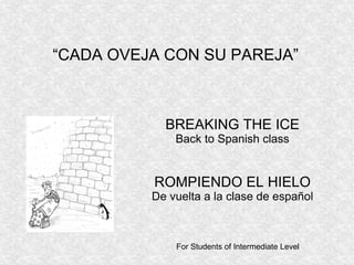 BREAKING THE ICE
Back to Spanish class
ROMPIENDO EL HIELO
De vuelta a la clase de español
For Students of Intermediate Level
“CADA OVEJA CON SU PAREJA”
 