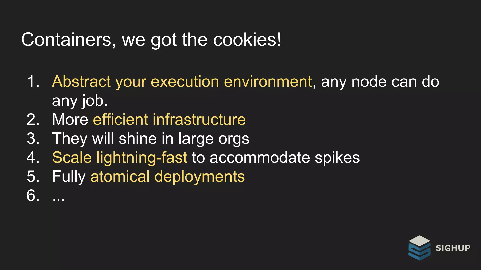 Containers, we got the cookies!
1. Abstract your execution environment, any node can do
any job.
2. More efficient infrastructure
3. They will shine in large orgs
4. Scale lightning-fast to accommodate spikes
5. Fully atomical deployments
6. ...
 