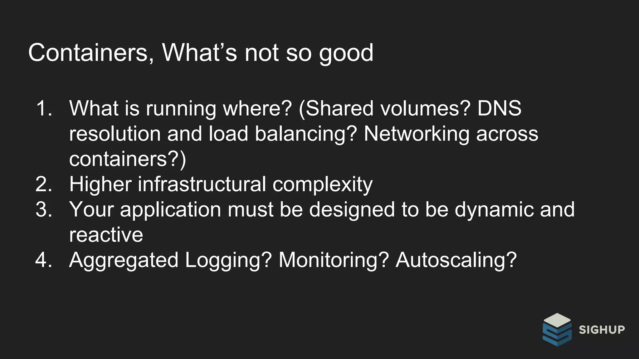 Containers, What’s not so good
1. What is running where? (Shared volumes? DNS
resolution and load balancing? Networking across
containers?)
2. Higher infrastructural complexity
3. Your application must be designed to be dynamic and
reactive
4. Aggregated Logging? Monitoring? Autoscaling?
 