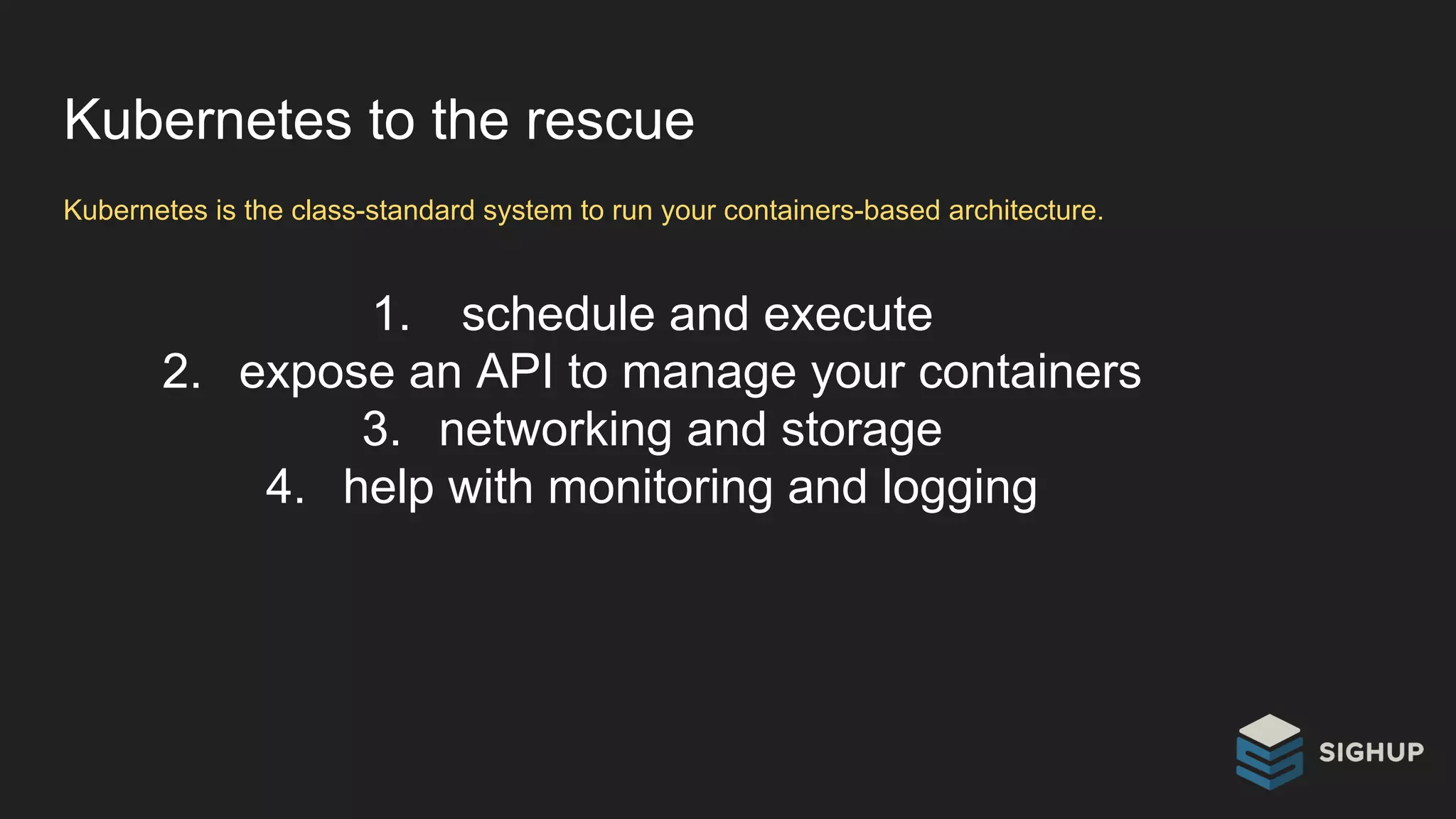 Kubernetes to the rescue
Kubernetes is the class-standard system to run your containers-based architecture.
1. schedule and execute
2. expose an API to manage your containers
3. networking and storage
4. help with monitoring and logging
 