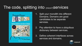The code, splitting into (micro?)services
1. Split your monolith into different
Domains. Domains are good
candidates to be separate
services.
2. Pay attention to have a ubiquitous
dictionary between services.
3. Define coherent interfaces across
services and domains.
 