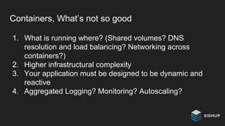 Containers, What’s not so good
1. What is running where? (Shared volumes? DNS
resolution and load balancing? Networking across
containers?)
2. Higher infrastructural complexity
3. Your application must be designed to be dynamic and
reactive
4. Aggregated Logging? Monitoring? Autoscaling?
 