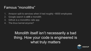 Famous “monoliths”
1. Amazon split to services when it had roughly ~8000 employees
2. Google search is still a monolith
3. Github is a monolithic rails app
4. The linux kernel anyone?
Monolith itself isn’t necessarily a bad
thing. How your code is engineered is
what truly matters
 