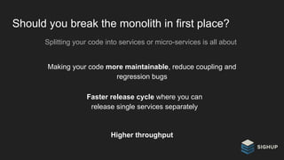 Should you break the monolith in first place?
Splitting your code into services or micro-services is all about
Making your code more maintainable, reduce coupling and
regression bugs
Higher throughput
Faster release cycle where you can
release single services separately
 