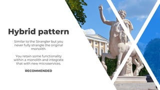 Hybrid pattern
Similar to the Strangler but you
never fully strangle the original
monolith.
You retain some functionality
within a monolith and integrate
that with new microservices.
RECOMMENDED
 