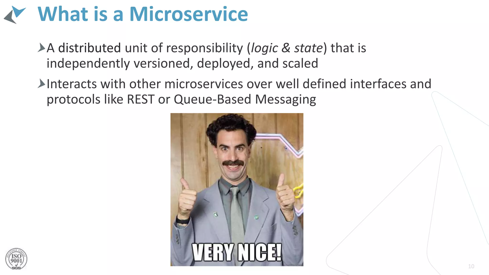 What is a Microservice
A distributed unit of responsibility (logic & state) that is
independently versioned, deployed, and scaled
Interacts with other microservices over well defined interfaces and
protocols like REST or Queue-Based Messaging
10
 