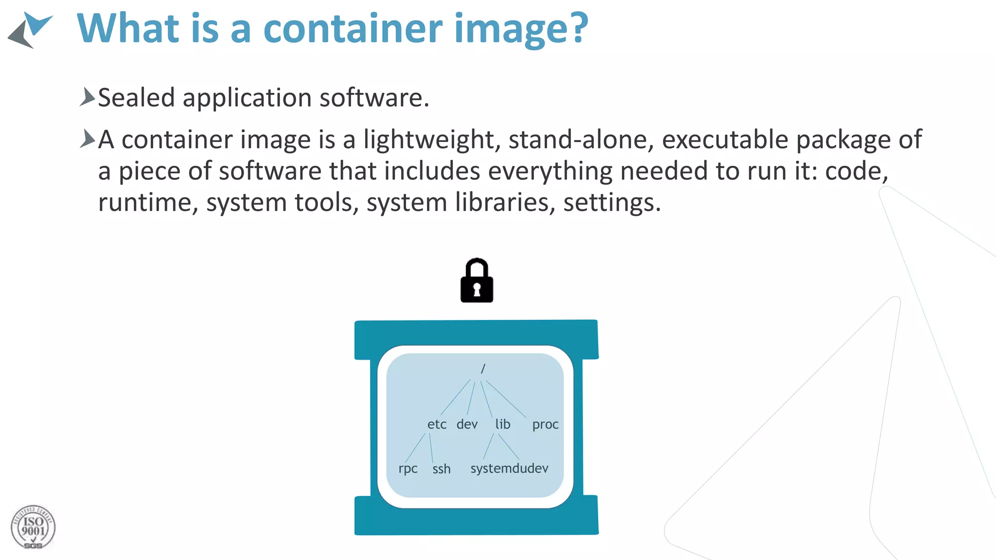 Sealed application software.
A container image is a lightweight, stand-alone, executable package of
a piece of software that includes everything needed to run it: code,
runtime, system tools, system libraries, settings.
What is a container image?
/
etc dev lib proc
rpc ssh systemdudev
 