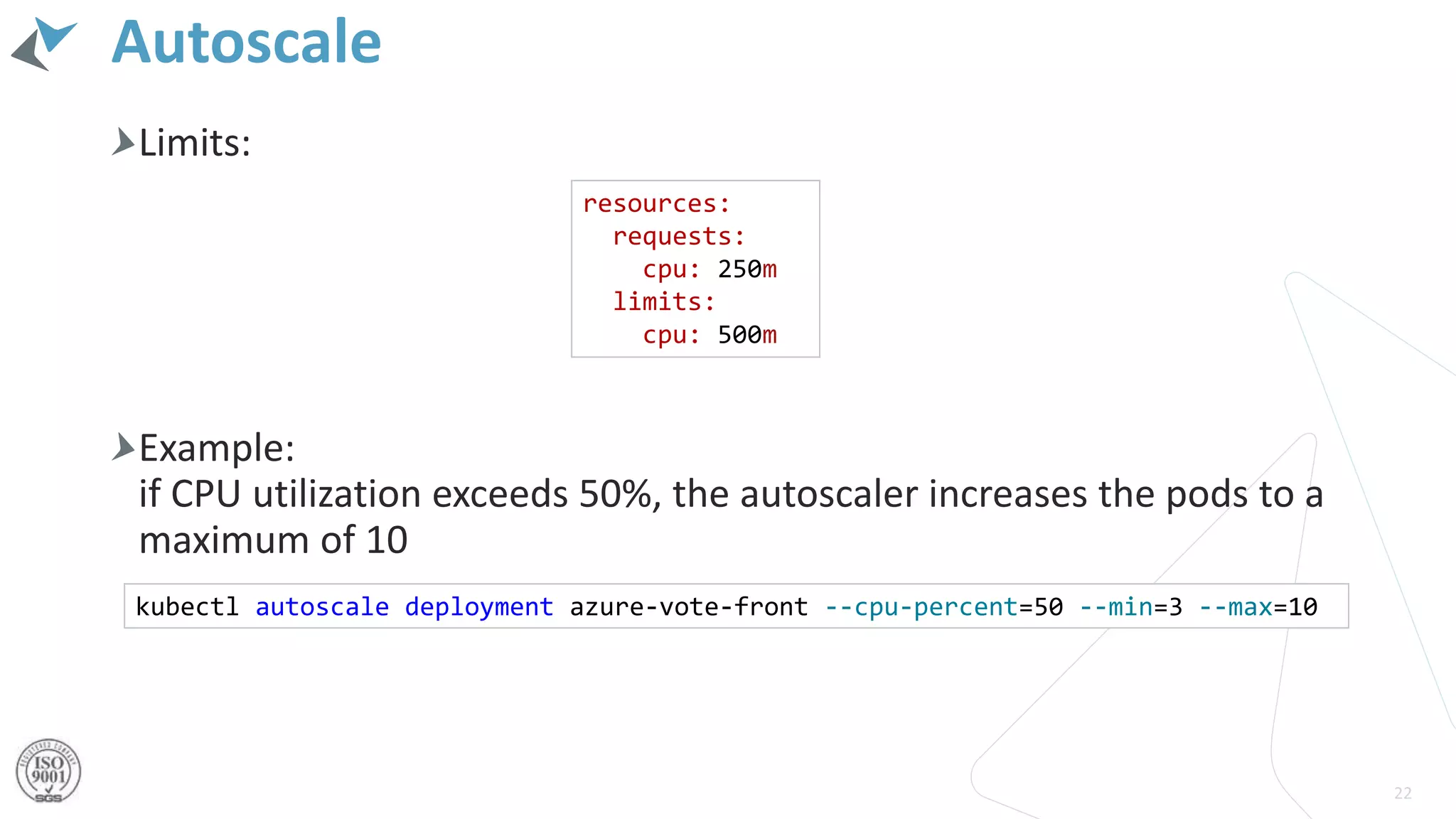 Autoscale
Limits:
Example:
if CPU utilization exceeds 50%, the autoscaler increases the pods to a
maximum of 10
22
resources:
requests:
cpu: 250m
limits:
cpu: 500m
kubectl autoscale deployment azure-vote-front --cpu-percent=50 --min=3 --max=10
 