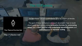 http://12factor.net/
A “manifesto” of sorts published in 2012 by a team at Heroku
The goal of these 12-factors is to teach developers how to build
cloud-ready applications using declarative formats for automating
setup, had a clean contract with underlying operating system and
were prepared for dynamic scaling
The 12-Factors
 