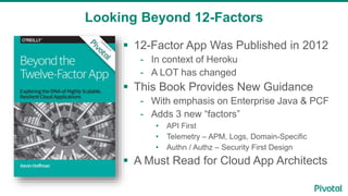 Looking Beyond 12-Factors
 12-Factor App Was Published in 2012
- In context of Heroku
- A LOT has changed
 This Book Provides New Guidance
- With emphasis on Enterprise Java & PCF
- Adds 3 new “factors”
• API First
• Telemetry – APM, Logs, Domain-Specific
• Authn / Authz – Security First Design
 A Must Read for Cloud App Architects
 