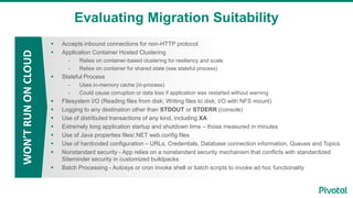 Evaluating Migration Suitability
WON’TRUNONCLOUD
 Accepts inbound connections for non-HTTP protocol
 Application Container Hosted Clustering
- Relies on container-based clustering for resiliency and scale
- Relies on container for shared state (see stateful process)
 Stateful Process
- Uses in-memory cache (in-process)
- Could cause corruption or data loss if application was restarted without warning
 Filesystem I/O (Reading files from disk; Writing files to disk; I/O with NFS mount)
 Logging to any destination other than STDOUT or STDERR (console)
 Use of distributed transactions of any kind, including XA
 Extremely long application startup and shutdown time – those measured in minutes
 Use of Java properties files/.NET web.config files
 Use of hardcoded configuration – URLs, Credentials, Database connection information, Queues and Topics
 Nonstandard security - App relies on a nonstandard security mechanism that conflicts with standardized
Siteminder security in customized buildpacks
 Batch Processing - Autosys or cron invoke shell or batch scripts to invoke ad hoc functionality
 