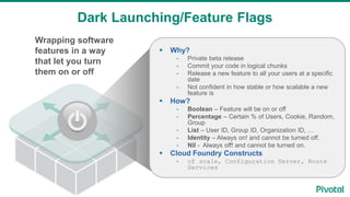 Wrapping software
features in a way
that let you turn
them on or off
Dark Launching/Feature Flags
 Why?
- Private beta release
- Commit your code in logical chunks
- Release a new feature to all your users at a specific
date
- Not confident in how stable or how scalable a new
feature is
 How?
- Boolean – Feature will be on or off
- Percentage – Certain % of Users, Cookie, Random,
Group
- List – User ID, Group ID, Organization ID, …
- Identity – Always on! and cannot be turned off.
- Nil - Always off! and cannot be turned on.
 Cloud Foundry Constructs
- cf scale, Configuration Server, Route
Services
 