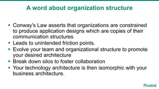 A word about organization structure
 Conway's Law asserts that organizations are constrained
to produce application designs which are copies of their
communication structures
 Leads to unintended friction points.
 Evolve your team and organizational structure to promote
your desired architecture
 Break down silos to foster collaboration
 Your technology architecture is then isomorphic with your
business architecture.
 
