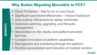 Why Bother Migrating Monoliths to PCF?BENEIFTS
 Cloud Portability – free to run on any Cloud
 Significant operational efficiencies – reduce headcount
 Auto-scaling; efficiencies for spikey workloads
 Automate patching, upgrading, and lifecycle
management
 Standardize on dev stacks and platform-provided
services
 Constant innovation of platform capabilities
 Management and monitoring through the platform
 Runtime consolidation and reduction of multiple vendors
 
