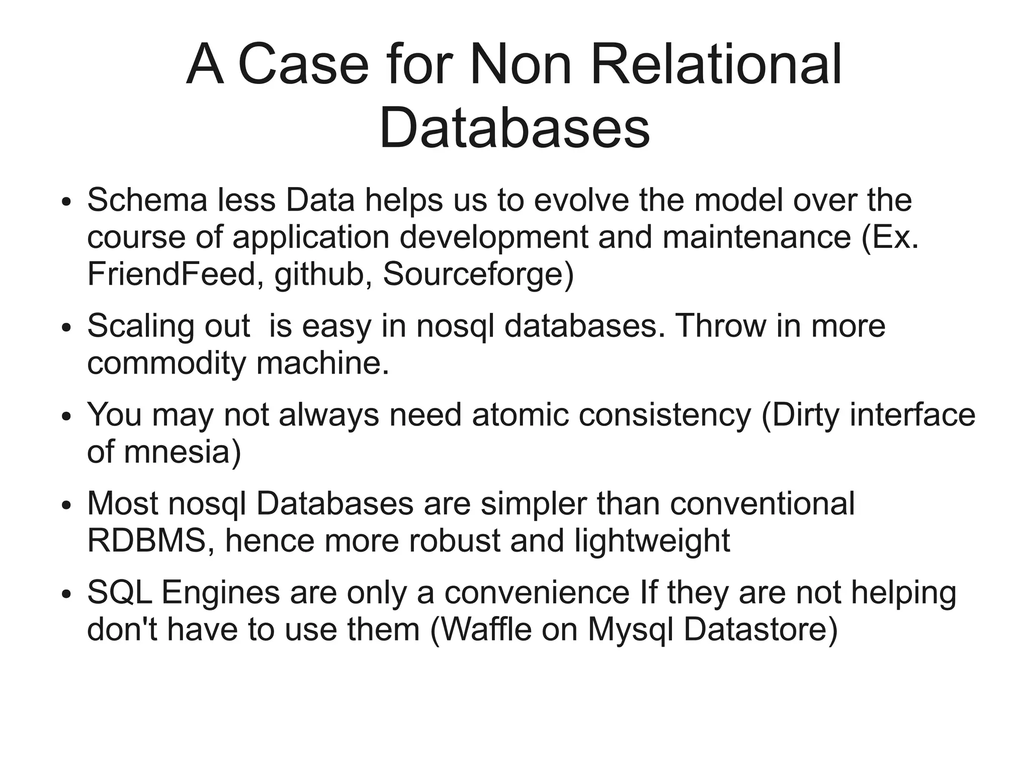 A Case for Non Relational
                Databases
●   Schema less Data helps us to evolve the model over the
    course of application development and maintenance (Ex.
    FriendFeed, github, Sourceforge)
●   Scaling out is easy in nosql databases. Throw in more
    commodity machine.
●   You may not always need atomic consistency (Dirty interface
    of mnesia)
●   Most nosql Databases are simpler than conventional
    RDBMS, hence more robust and lightweight
●   SQL Engines are only a convenience If they are not helping
    don't have to use them (Waffle on Mysql Datastore)
 