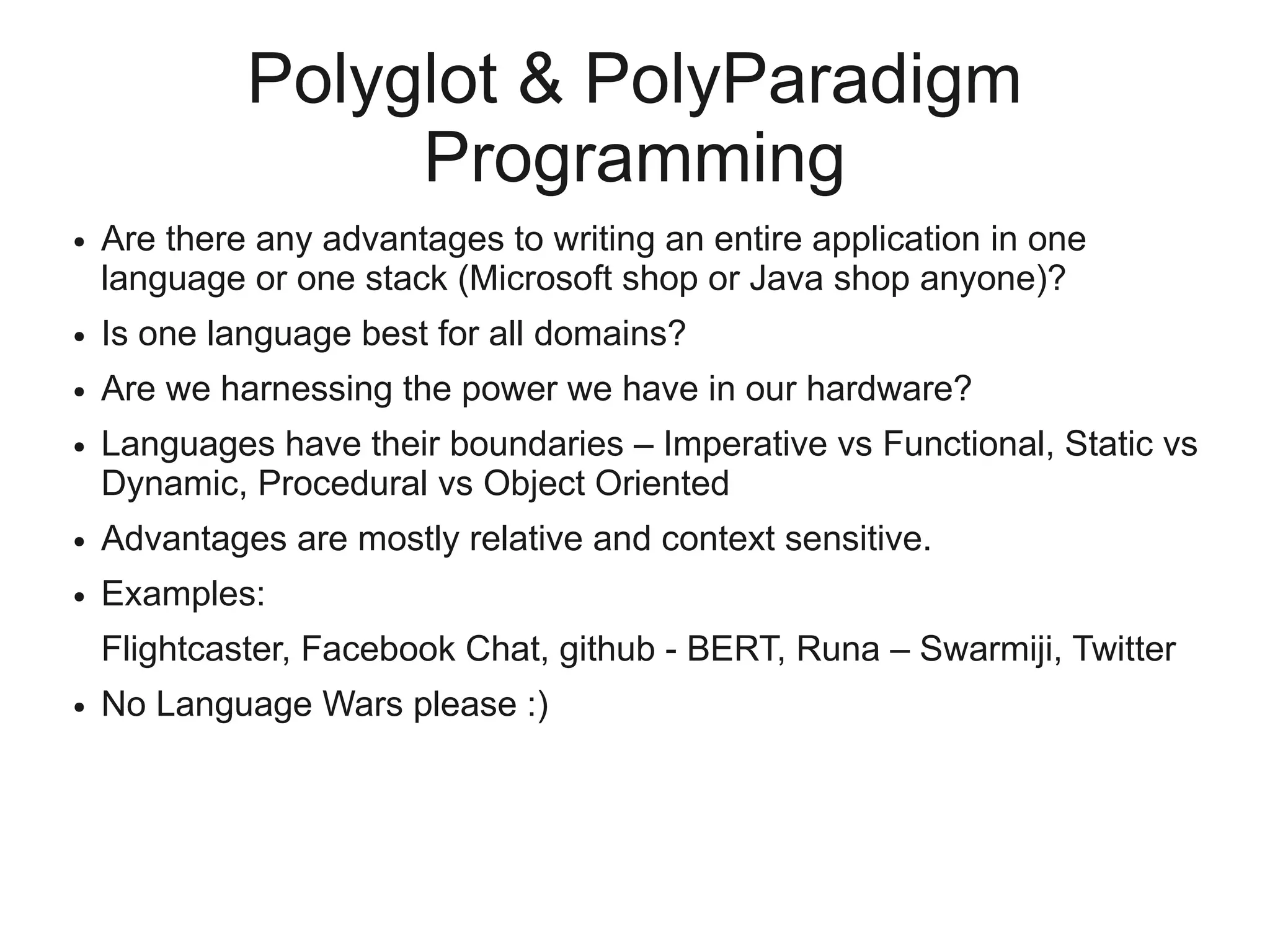 Polyglot & PolyParadigm
                  Programming
●   Are there any advantages to writing an entire application in one
    language or one stack (Microsoft shop or Java shop anyone)?
●   Is one language best for all domains?
●   Are we harnessing the power we have in our hardware?
●   Languages have their boundaries – Imperative vs Functional, Static vs
    Dynamic, Procedural vs Object Oriented
●   Advantages are mostly relative and context sensitive.
●   Examples:
    Flightcaster, Facebook Chat, github - BERT, Runa – Swarmiji, Twitter
●   No Language Wars please :)
 