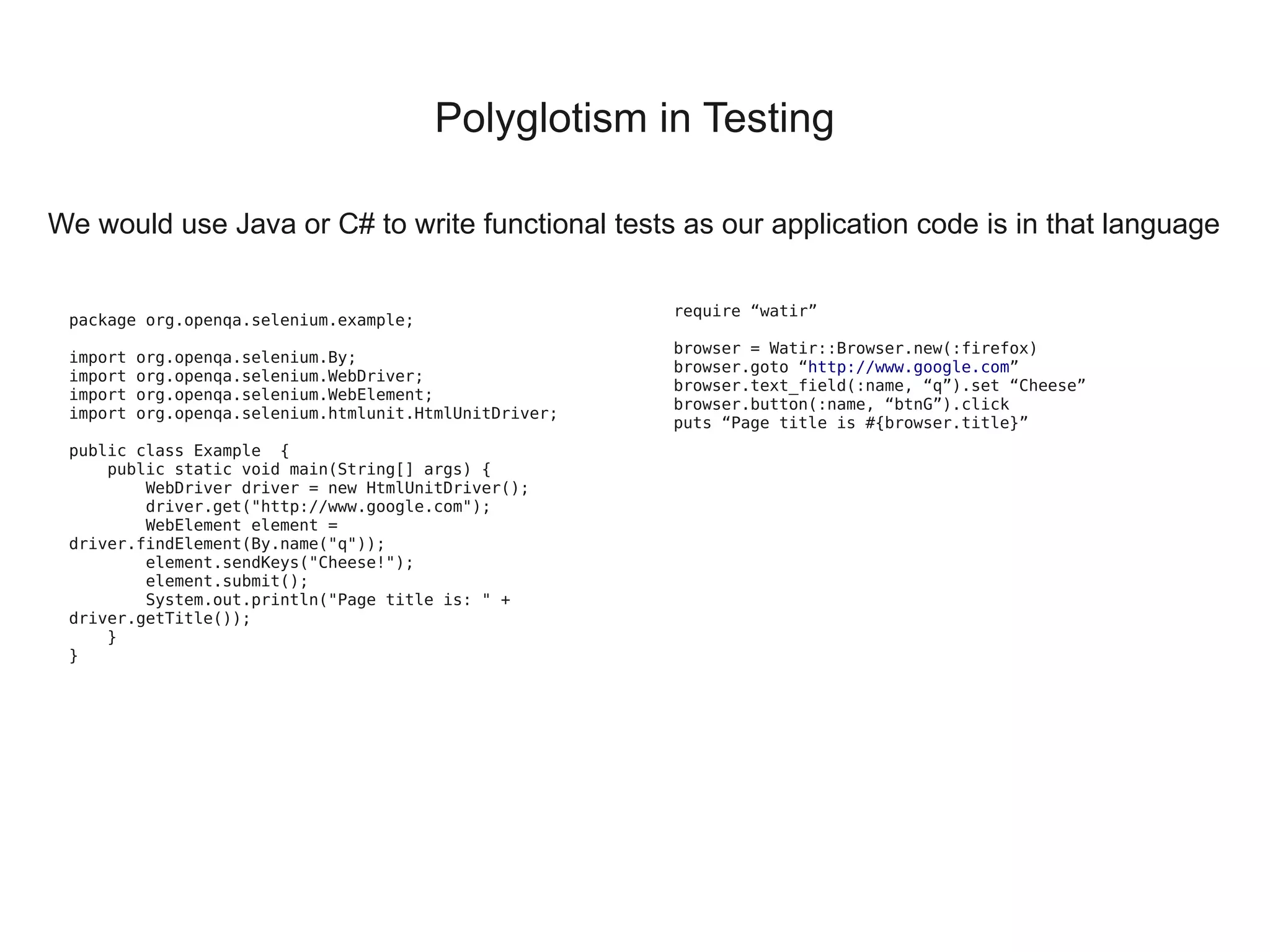 Polyglotism in Testing

We would use Java or C# to write functional tests as our application code is in that language

                                                         require “watir”
 package org.openqa.selenium.example;
                                                         browser = Watir::Browser.new(:firefox)
 import   org.openqa.selenium.By;
                                                         browser.goto “http://www.google.com”
 import   org.openqa.selenium.WebDriver;
                                                         browser.text_field(:name, “q”).set “Cheese”
 import   org.openqa.selenium.WebElement;
                                                         browser.button(:name, “btnG”).click
 import   org.openqa.selenium.htmlunit.HtmlUnitDriver;
                                                         puts “Page title is #{browser.title}”
 public class Example  {
     public static void main(String[] args) {
         WebDriver driver = new HtmlUnitDriver();
         driver.get("http://www.google.com");
         WebElement element =
 driver.findElement(By.name("q"));
         element.sendKeys("Cheese!");
         element.submit();
         System.out.println("Page title is: " +
 driver.getTitle());
     }
 }
 