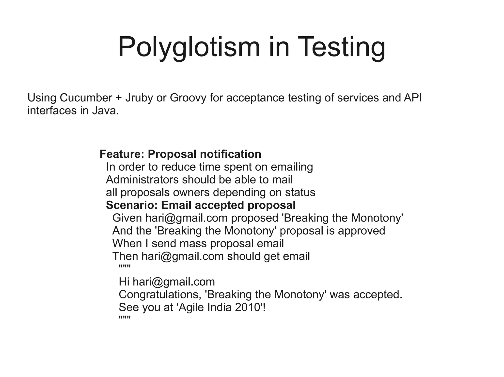 Polyglotism in Testing
Using Cucumber + Jruby or Groovy for acceptance testing of services and API
interfaces in Java.


             Feature: Proposal notification
              In order to reduce time spent on emailing
              Administrators should be able to mail
              all proposals owners depending on status
              Scenario: Email accepted proposal
                Given hari@gmail.com proposed 'Breaking the Monotony'
                And the 'Breaking the Monotony' proposal is approved
                When I send mass proposal email
                Then hari@gmail.com should get email
                 """
                 Hi hari@gmail.com
                 Congratulations, 'Breaking the Monotony' was accepted.
                 See you at 'Agile India 2010'!
                 """
 