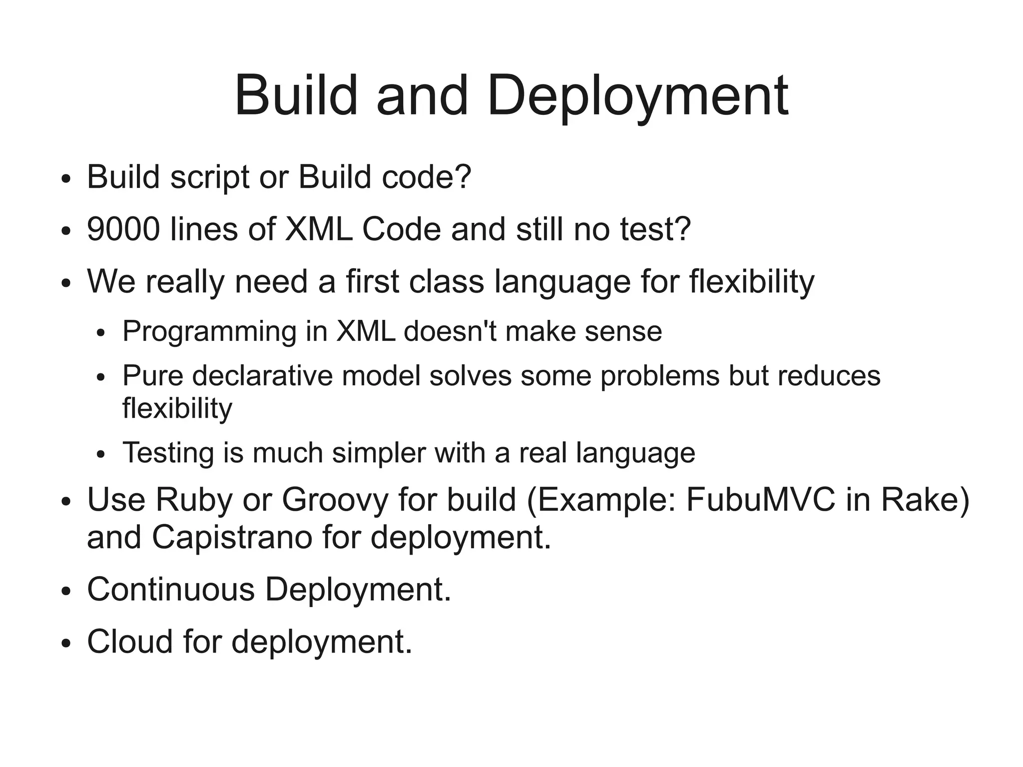 Build and Deployment
●   Build script or Build code?
●   9000 lines of XML Code and still no test?
●   We really need a first class language for flexibility
    ●   Programming in XML doesn't make sense
    ●   Pure declarative model solves some problems but reduces
        flexibility
    ●   Testing is much simpler with a real language
●   Use Ruby or Groovy for build (Example: FubuMVC in Rake)
    and Capistrano for deployment.
●   Continuous Deployment.
●   Cloud for deployment.
 