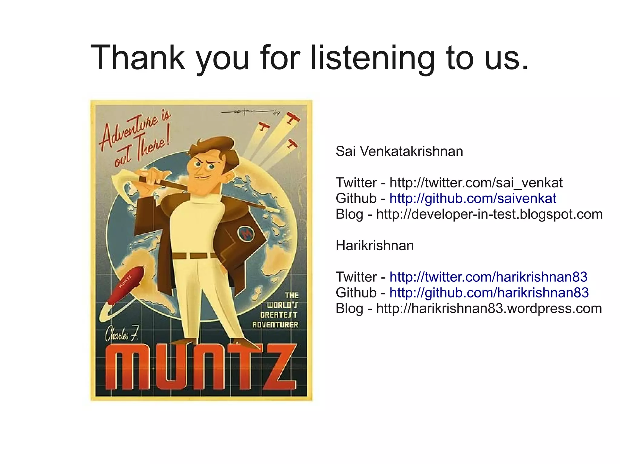 Thank you for listening to us.

                Sai Venkatakrishnan

                Twitter - http://twitter.com/sai_venkat
                Github - http://github.com/saivenkat
                Blog - http://developer-in-test.blogspot.com

                Harikrishnan

                Twitter - http://twitter.com/harikrishnan83
                Github - http://github.com/harikrishnan83
                Blog - http://harikrishnan83.wordpress.com
 
