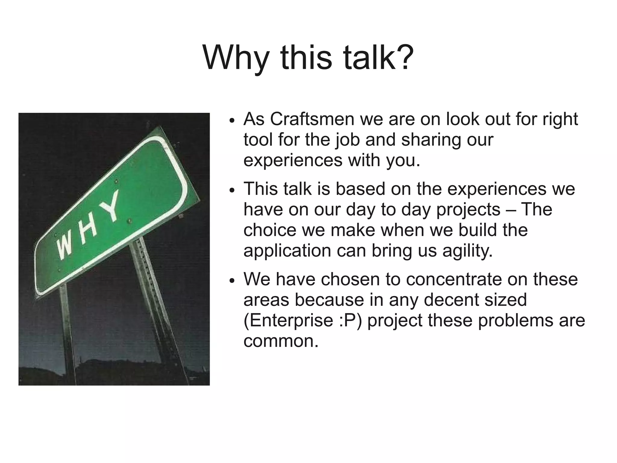Why this talk?
 ●   As Craftsmen we are on look out for right
     tool for the job and sharing our
     experiences with you.
 ●   This talk is based on the experiences we
     have on our day to day projects – The
     choice we make when we build the
     application can bring us agility.
 ●   We have chosen to concentrate on these
     areas because in any decent sized
     (Enterprise :P) project these problems are
     common.
 